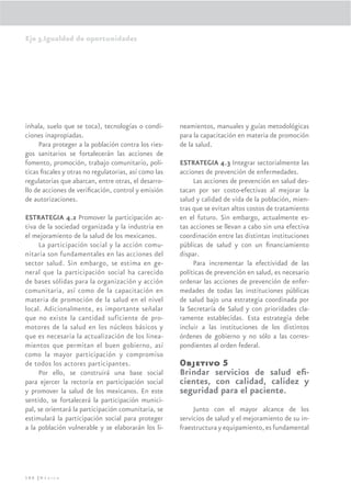 Eje 3.Igualdad de oportunidades




inhala, suelo que se toca), tecnologías o condi-      neamientos, manuales y guías metodológicas
ciones inapropiadas.                                  para la capacitación en materia de promoción
     Para proteger a la población contra los ries-    de la salud.
gos sanitarios se fortalecerán las acciones de
fomento, promoción, trabajo comunitario, polí-        ESTRATEGIA 4.3 Integrar sectorialmente las
ticas ﬁscales y otras no regulatorias, así como las   acciones de prevención de enfermedades.
regulatorias que abarcan, entre otras, el desarro-         Las acciones de prevención en salud des-
llo de acciones de veriﬁcación, control y emisión     tacan por ser costo-efectivas al mejorar la
de autorizaciones.                                    salud y calidad de vida de la población, mien-
                                                      tras que se evitan altos costos de tratamiento
ESTRATEGIA 4.2 Promover la participación ac-          en el futuro. Sin embargo, actualmente es-
tiva de la sociedad organizada y la industria en      tas acciones se llevan a cabo sin una efectiva
el mejoramiento de la salud de los mexicanos.         coordinación entre las distintas instituciones
     La participación social y la acción comu-        públicas de salud y con un ﬁnanciamiento
nitaria son fundamentales en las acciones del         dispar.
sector salud. Sin embargo, se estima en ge-                Para incrementar la efectividad de las
neral que la participación social ha carecido         políticas de prevención en salud, es necesario
de bases sólidas para la organización y acción        ordenar las acciones de prevención de enfer-
comunitaria, así como de la capacitación en           medades de todas las instituciones públicas
materia de promoción de la salud en el nivel          de salud bajo una estrategia coordinada por
local. Adicionalmente, es importante señalar          la Secretaría de Salud y con prioridades cla-
que no existe la cantidad suficiente de pro-          ramente establecidas. Esta estrategia debe
motores de la salud en los núcleos básicos y          incluir a las instituciones de los distintos
que es necesaria la actualización de los linea-       órdenes de gobierno y no sólo a las corres-
mientos que permitan el buen gobierno, así            pondientes al orden federal.
como la mayor participación y compromiso
de todos los actores participantes.                   Objetivo 5
     Por ello, se construirá una base social          Brindar servicios de salud eﬁ-
para ejercer la rectoría en participación social      cientes, con calidad, calidez y
y promover la salud de los mexicanos. En este         seguridad para el paciente.
sentido, se fortalecerá la participación munici-
pal, se orientará la participación comunitaria, se         Junto con el mayor alcance de los
estimulará la participación social para proteger      servicios de salud y el mejoramiento de su in-
a la población vulnerable y se elaborarán los li-     fraestructura y equipamiento, es fundamental




166 |México
 