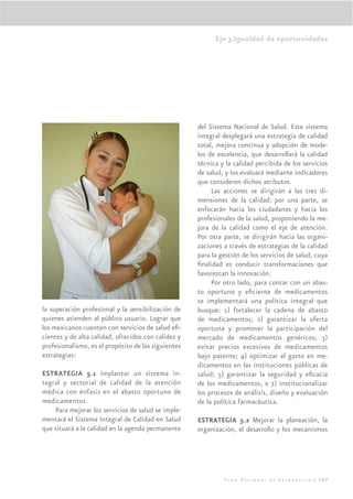Eje 3.Igualdad de oportunidades




                                                     del Sistema Nacional de Salud. Este sistema
                                                     integral desplegará una estrategia de calidad
                                                     total, mejora continua y adopción de mode-
                                                     los de excelencia, que desarrollará la calidad
                                                     técnica y la calidad percibida de los servicios
                                                     de salud, y los evaluará mediante indicadores
                                                     que consideren dichos atributos.
                                                          Las acciones se dirigirán a las tres di-
                                                     mensiones de la calidad: por una parte, se
                                                     enfocarán hacia los ciudadanos y hacia los
                                                     profesionales de la salud, proponiendo la me-
                                                     jora de la calidad como el eje de atención.
                                                     Por otra parte, se dirigirán hacia las organi-
                                                     zaciones a través de estrategias de la calidad
                                                     para la gestión de los servicios de salud, cuya
                                                     ﬁnalidad es conducir transformaciones que
                                                     favorezcan la innovación.
                                                          Por otro lado, para contar con un abas-
                                                     to oportuno y eﬁciente de medicamentos
                                                     se implementará una política integral que
la superación profesional y la sensibilización de    busque: 1) fortalecer la cadena de abasto
quienes atienden al público usuario. Lograr que      de medicamentos; 2) garantizar la oferta
los mexicanos cuenten con servicios de salud eﬁ-     oportuna y promover la participación del
cientes y de alta calidad, ofrecidos con calidez y   mercado de medicamentos genéricos; 3)
profesionalismo, es el propósito de las siguientes   evitar precios excesivos de medicamentos
estrategias:                                         bajo patente; 4) optimizar el gasto en me-
                                                     dicamentos en las instituciones públicas de
ESTRATEGIA 5.1 Implantar un sistema in-              salud; 5) garantizar la seguridad y eﬁcacia
tegral y sectorial de calidad de la atención         de los medicamentos, e 7) institucionalizar
médica con énfasis en el abasto oportuno de          los procesos de análisis, diseño y evaluación
medicamentos.                                        de la política farmacéutica.
    Para mejorar los servicios de salud se imple-
mentará el Sistema Integral de Calidad en Salud      ESTRATEGIA 5.2 Mejorar la planeación, la
que situará a la calidad en la agenda permanente     organización, el desarrollo y los mecanismos




                                                              Plan Nacional de Desarrollo | 167
 