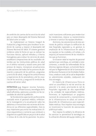 Eje 3.Igualdad de oportunidades




de rendición de cuentas de los servicios de salud    rarán inversiones suﬁcientes para modernizar
para un mejor desempeño del Sistema Nacional         las instalaciones, mejorar su mantenimiento
de Salud como un todo.                               y renovar o sustituir los equipos obsoletos.
     Se implementará un Sistema Integral de               Asimismo, las características de esta ver-
Evaluación y Seguimiento para fortalecer la ren-     tiente de política incluyen la ediﬁcación de
dición de cuentas y mejorar el desempeño del         más hospitales regionales y, en general, la
Sistema Nacional de Salud. El sistema generará       ampliación de la infraestructura de salud y
evidencia sobre la forma en que se realizan las      sus equipos en las ciudades y el campo, y la
funciones básicas, aplicará métodos y criterios      mejoría y el mantenimiento de las instalacio-
homogéneos para evaluar los servicios de salud,      nes que ya funcionan.
establecerá comparaciones de los resultados ob-           En el sector salud se requiere de personal
tenidos por las instituciones públicas de salud      sanitario que contribuya, en cantidad y cono-
en el ámbito nacional y estatal como parte del       cimientos, a atender las enfermedades de las
proceso de mejora, incorporará actualizaciones       distintas regiones del país. La Comisión Nacio-
y adecuaciones derivados de los procesos de pla-     nal para la Reglamentación de la Contratación
neación y ejecución de las políticas, programas      de Recursos Humanos en las Entidades Federa-
y servicios de salud, integrará los conocimientos    tivas, creada en 2006, de la cual se desprenden
y experiencias de los prestadores y de los usua-     32 subcomisiones estatales, coadyuvará con
rios de los servicios, y asegurará la rendición de   esta estrategia.
cuentas del sector salud.                                 En materia de infraestructura física en
                                                     salud se consolidará la red de servicios de
ESTRATEGIA 5.3 Asegurar recursos humanos,            atención a la salud, priorizando la red de
equipamiento, infraestructura y tecnologías de la    hospitales regionales de alta especialidad
salud suﬁcientes, oportunas y acordes con las ne-    y las unidades de especialidades médicas.
cesidades de salud de la población.                  Asimismo, se implementará un programa
     Se fortalecerá la capacitación profesional de   nacional de conservación y mantenimiento
avanzada entre el personal médico, enfatizan-        de la infraestructura en salud, así como el
do la investigación y la actualización sobre los     desarrollo de infraestructura para especiali-
adelantos e innovaciones más recientes de la me-     dades médicas. Para impulsar esta estrategia
dicina en sus diferentes especialidades. Esto es     se incentivará la inversión de asociaciones
muy importante para evitar las evaluaciones clí-     público-privadas.
nicas esquemáticas y rutinarias que conducen a            Para mejorar la calidad y la eﬁciencia de
diagnósticos superﬁciales en perjuicio de la salud   los servicios se aprovechará la tecnología en
e incluso de la vida de los pacientes. Se procu-     la utilización eﬁciente del equipo médico y de




168 |México
 