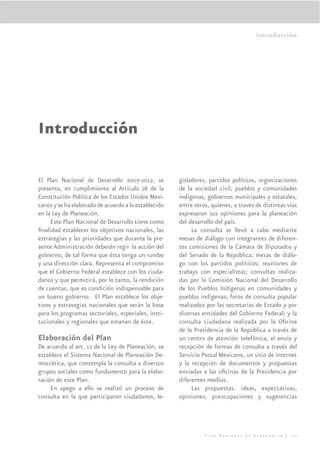 Introducción




Introducción

El Plan Nacional de Desarrollo 2007-2012, se          gisladores, partidos políticos, organizaciones
presenta, en cumplimiento al Artículo 26 de la        de la sociedad civil, pueblos y comunidades
Constitución Política de los Estados Unidos Mexi-     indígenas, gobiernos municipales y estatales,
canos y se ha elaborado de acuerdo a lo establecido   entre otros, quienes, a través de distintas vías
en la Ley de Planeación.                              expresaron sus opiniones para la planeación
     Este Plan Nacional de Desarrollo tiene como      del desarrollo del país.
ﬁnalidad establecer los objetivos nacionales, las          La consulta se llevó a cabo mediante
estrategias y las prioridades que durante la pre-     mesas de diálogo con integrantes de diferen-
sente Administración deberán regir la acción del      tes comisiones de la Cámara de Diputados y
gobierno, de tal forma que ésta tenga un rumbo        del Senado de la República; mesas de diálo-
y una dirección clara. Representa el compromiso       go con los partidos políticos; reuniones de
que el Gobierno Federal establece con los ciuda-      trabajo con especialistas; consultas realiza-
danos y que permitirá, por lo tanto, la rendición     das por la Comisión Nacional del Desarrollo
de cuentas, que es condición indispensable para       de los Pueblos Indígenas en comunidades y
un bueno gobierno. El Plan establece los obje-        pueblos indígenas; foros de consulta popular
tivos y estrategias nacionales que serán la base      realizados por las secretarias de Estado y por
para los programas sectoriales, especiales, insti-    diversas entidades del Gobierno Federal; y la
tucionales y regionales que emanan de éste.           consulta ciudadana realizada por la Oﬁcina
                                                      de la Presidencia de la República a través de
Elaboración del Plan                                  un centro de atención telefónica, el envío y
De acuerdo al art. 12 de la Ley de Planeación, se     recepción de formas de consulta a través del
establece el Sistema Nacional de Planeación De-       Servicio Postal Mexicano, un sitio de internet
mocrática, que contempla la consulta a diversos       y la recepción de documentos y propuestas
grupos sociales como fundamento para la elabo-        enviadas a las oﬁcinas de la Presidencia por
ración de este Plan.                                  diferentes medios.
     En apego a ello se realizó un proceso de              Las propuestas, ideas, expectativas,
consulta en la que participaron ciudadanos, le-       opiniones, preocupaciones y sugerencias




                                                                Plan Nacional de Desarrollo |      17
 