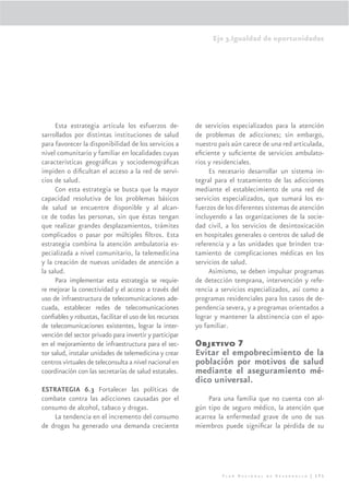 Eje 3.Igualdad de oportunidades




     Esta estrategia articula los esfuerzos de-          de servicios especializados para la atención
sarrollados por distintas instituciones de salud         de problemas de adicciones; sin embargo,
para favorecer la disponibilidad de los servicios a      nuestro país aún carece de una red articulada,
nivel comunitario y familiar en localidades cuyas        eﬁciente y suﬁciente de servicios ambulato-
características geográﬁcas y sociodemográﬁcas            rios y residenciales.
impiden o diﬁcultan el acceso a la red de servi-              Es necesario desarrollar un sistema in-
cios de salud.                                           tegral para el tratamiento de las adicciones
     Con esta estrategia se busca que la mayor           mediante el establecimiento de una red de
capacidad resolutiva de los problemas básicos            servicios especializados, que sumará los es-
de salud se encuentre disponible y al alcan-             fuerzos de los diferentes sistemas de atención
ce de todas las personas, sin que éstas tengan           incluyendo a las organizaciones de la socie-
que realizar grandes desplazamientos, trámites           dad civil, a los servicios de desintoxicación
complicados o pasar por múltiples ﬁltros. Esta           en hospitales generales o centros de salud de
estrategia combina la atención ambulatoria es-           referencia y a las unidades que brinden tra-
pecializada a nivel comunitario, la telemedicina         tamiento de complicaciones médicas en los
y la creación de nuevas unidades de atención a           servicios de salud.
la salud.                                                     Asimismo, se deben impulsar programas
     Para implementar esta estrategia se requie-         de detección temprana, intervención y refe-
re mejorar la conectividad y el acceso a través del      rencia a servicios especializados, así como a
uso de infraestructura de telecomunicaciones ade-        programas residenciales para los casos de de-
cuada, establecer redes de telecomunicaciones            pendencia severa, y a programas orientados a
conﬁables y robustas, facilitar el uso de los recursos   lograr y mantener la abstinencia con el apo-
de telecomunicaciones existentes, lograr la inter-       yo familiar.
vención del sector privado para invertir y participar
en el mejoramiento de infraestructura para el sec-       Objetivo 7
tor salud, instalar unidades de telemedicina y crear     Evitar el empobrecimiento de la
centros virtuales de teleconsulta a nivel nacional en    población por motivos de salud
coordinación con las secretarías de salud estatales.     mediante el aseguramiento mé-
                                                         dico universal.
ESTRATEGIA 6.3 Fortalecer las políticas de
combate contra las adicciones causadas por el                 Para una familia que no cuenta con al-
consumo de alcohol, tabaco y drogas.                     gún tipo de seguro médico, la atención que
    La tendencia en el incremento del consumo            acarrea la enfermedad grave de uno de sus
de drogas ha generado una demanda creciente              miembros puede signiﬁcar la pérdida de su




                                                                  Plan Nacional de Desarrollo | 171
 