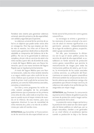 Eje 3.Igualdad de oportunidades




fortalecer este sistema para garantizar cobertura      fondo sectorial de protección contra gastos
universal, atención primaria y de alta especialidad,   catastróficos.
con calidad y seguridad para el paciente.                   La estrategia se orienta a garantizar a
     La cobertura universal de los servicios de sa-    los mexicanos el acceso universal a los servi-
lud es un objetivo que puede tardar varios años        cios de salud sin mermas signiﬁcativas a su
en conseguirse. Pero hay que empezar por don-          patrimonio personal, independientemente
de más se necesita. Los niños son el futuro de         de su lugar de residencia, género, ocupación,
nuestro país; garantizar desde ahora su desarrollo     edad o grupo socioeconómico.
saludable es compromiso del Gobierno de la Re-              Por ello, para incrementar la eﬁcien-
pública. Por eso se ha garantizado la cobertura        cia con la que el sector público presta los
completa y de por vida en servicios de salud a los     servicios de salud de alta especialidad, se es-
niños nacidos a partir del 1 de diciembre de 2006,     tablecerá un fondo sectorial de protección
a través del Seguro Médico para una Nueva Ge-          contra gastos catastróﬁcos que permita la
neración, que es una nueva vertiente del Seguro        mancomunación de riesgos para todas las
Popular que se impulsará prioritariamente.             instituciones públicas de salud y, por lo tan-
     A través del Seguro Médico para una Nue-          to, la minimización de los costos asociados
va Generación, todos los niños tendrán derecho         a dichos servicios. La uniﬁcación del ﬁnan-
a un seguro médico que cubra 100% de los ser-          ciamiento en materia de gastos catastróﬁcos
vicios médicos que se prestan en los centros de        eliminará también las consecuencias de la se-
salud de primer nivel y 95% de las acciones hos-       lección adversa que actualmente castiga a los
pitalarias, así como los medicamentos asociados,       prestadores que ofrecen el mejor servicio y la
consultas y tratamientos.                              cobertura más amplia al ser preferidos por los
     Con éste y otros programas los recién na-         asegurados con mayor riesgo.
cidos estarán protegidos de los principales
padecimientos que se presentan en los primeros         ESTRATEGIA 7.4 Promover la concurrencia
cinco años de vida, sobre todo en el primer mes,       equitativa entre órdenes de gobierno para las
que es cuando ocurre el mayor número de muer-          acciones de protección contra riesgos sanita-
tes en la infancia. De esta manera, para 2012          rios y promoción de la salud.
esperamos disminuir la tasa de mortalidad de                La protección contra riesgos sanitarios y
niños menores de 5 años a no más de 20 defun-          la promoción de la salud son dos claros ejem-
ciones por cada mil nacidos vivos.                     plos de bienes públicos en salud que, por su
                                                       propia naturaleza, tienden a ser generados
ESTRATEGIA 7.3 Consolidar el financiamien-             en un nivel inferior al socialmente óptimo
to de los servicios de alta especialidad con un        cuando su producción se deja a las fuerzas




                                                                Plan Nacional de Desarrollo | 173
 