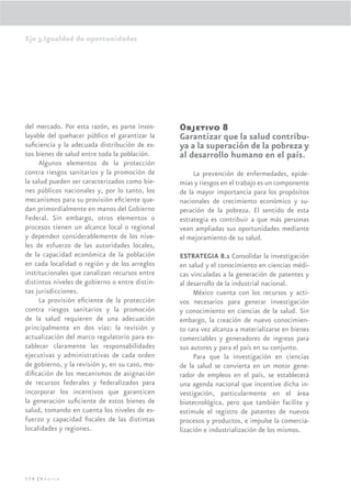 Eje 3.Igualdad de oportunidades




del mercado. Por esta razón, es parte insos-    Objetivo 8
layable del quehacer público el garantizar la   Garantizar que la salud contribu-
suﬁciencia y la adecuada distribución de es-    ya a la superación de la pobreza y
tos bienes de salud entre toda la población.    al desarrollo humano en el país.
     Algunos elementos de la protección
contra riesgos sanitarios y la promoción de          La prevención de enfermedades, epide-
la salud pueden ser caracterizados como bie-    mias y riesgos en el trabajo es un componente
nes públicos nacionales y, por lo tanto, los    de la mayor importancia para los propósitos
mecanismos para su provisión eﬁciente que-      nacionales de crecimiento económico y su-
dan primordialmente en manos del Gobierno       peración de la pobreza. El sentido de esta
Federal. Sin embargo, otros elementos o         estrategia es contribuir a que más personas
procesos tienen un alcance local o regional     vean ampliadas sus oportunidades mediante
y dependen considerablemente de los nive-       el mejoramiento de su salud.
les de esfuerzo de las autoridades locales,
de la capacidad económica de la población       ESTRATEGIA 8.1 Consolidar la investigación
en cada localidad o región y de los arreglos    en salud y el conocimiento en ciencias médi-
institucionales que canalizan recursos entre    cas vinculadas a la generación de patentes y
distintos niveles de gobierno o entre distin-   al desarrollo de la industrial nacional.
tas jurisdicciones.                                  México cuenta con los recursos y acti-
     La provisión eﬁciente de la protección     vos necesarios para generar investigación
contra riesgos sanitarios y la promoción        y conocimiento en ciencias de la salud. Sin
de la salud requieren de una adecuación         embargo, la creación de nuevo conocimien-
principalmente en dos vías: la revisión y       to rara vez alcanza a materializarse en bienes
actualización del marco regulatorio para es-    comerciables y generadores de ingreso para
tablecer claramente las responsabilidades       sus autores y para el país en su conjunto.
ejecutivas y administrativas de cada orden           Para que la investigación en ciencias
de gobierno, y la revisión y, en su caso, mo-   de la salud se convierta en un motor gene-
diﬁcación de los mecanismos de asignación       rador de empleos en el país, se establecerá
de recursos federales y federalizados para      una agenda nacional que incentive dicha in-
incorporar los incentivos que garanticen        vestigación, particularmente en el área
la generación suﬁciente de estos bienes de      biotecnológica, pero que también facilite y
salud, tomando en cuenta los niveles de es-     estimule el registro de patentes de nuevos
fuerzo y capacidad ﬁscales de las distintas     procesos y productos, e impulse la comercia-
localidades y regiones.                         lización e industrialización de los mismos.




174 |México
 