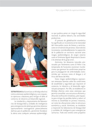 Eje 3.Igualdad de oportunidades




                                                   ca que pudiera poner en riesgo la seguridad
                                                   nacional, la planta laboral y las actividades
                                                   productivas.
                                                        El proceso de globalización económica
                                                   ha signiﬁcado un incremento en la intensidad
                                                   del intercambio tanto de bienes y servicios,
                                                   como en el tránsito de personas. Este tránsito
                                                   incrementa considerablemente la exposición
                                                   de la población en territorio nacional ante
                                                   riesgos epidemiológicos de origen externo
                                                   como el Síndrome Agudo Respiratorio Severo
                                                   o la amenaza de la gripe aviar.
                                                        Asimismo, los desastres naturales pro-
                                                   vocados por fenómenos como El Niño o las
                                                   temporadas de huracanes ocasionan inunda-
                                                   ciones que generan las condiciones propicias
                                                   para la propagación de enfermedades trans-
                                                   mitidas por vectores como el dengue o el
                                                   Virus del Oeste del Nilo.
                                                        Estos riesgos epidemiológicos represen-
                                                   tan amenazas latentes sobre las condiciones
                                                   de estabilidad y seguridad que requieren el
                                                   comercio, la industria y el desarrollo regio-
                                                   nal para prosperar. Por ello, se establecerá un
ESTRATEGIA 8.2 Garantizar un blindaje efectivo     blindaje efectivo ante estas amenazas que
contra amenazas epidemiológicas y una respues-     permita consolidar una estructura eﬁciente y
ta oportuna a desastres para mitigar el daño al    eﬁcaz de notiﬁcación inmediata, y de respues-
comercio, la industria y el desarrollo regional.   ta para mitigar los posibles daños y reducir al
     La instalación y mejoramiento de laborato-    mínimo la morbilidad en primera instancia,
rios de bioseguridad y unidades de inteligencia    así como las afectaciones sobre la estructura
para emergencias de salud que permitan detectar    económica y social. Asimismo, se instalarán
oportunamente contingencias potencialmente         y mejorarán los laboratorios de bioseguridad
dañinas para la población, permitirán fortalecer   y unidades de inteligencia para emergencias
la alerta ante cualquier amenaza epidemiológi-     sanitarias. Todo esto tendrá como propósito




                                                            Plan Nacional de Desarrollo | 175
 