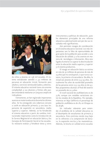 Eje 3.Igualdad de oportunidades




                                                    instrumentos y políticas de educación, pues
                                                    los elementos principales de una reforma
                                                    educativa a plenitud están aún por dar sus re-
                                                    sultados más signiﬁcativos.
                                                         Aún persisten rezagos de consideración
                                                    en el sistema educativo nacional. Los más im-
                                                    portantes son la falta de oportunidades de
                                                    gran parte de la población para acceder a una
                                                    educación de calidad, y a los avances en ma-
                                                    teria de tecnología e información. Otro reto
                                                    ligado al anterior es superar la desvinculación
                                                    entre la educación media superior y superior
                                                    y el sistema productivo.
                                                         El rezago en educación básica se estima
                                                    en más de 30 millones de personas de más de
                                                    15 años que no concluyeron, o que nunca cur-
de niños y jóvenes en 238 mil escuelas. El sis-     saron, la primaria o la secundaria. De ellos, la
tema extraescolar atendió a 3.7 millones de         mitad son jóvenes de entre 15 y 35 años. Ac-
personas en educación inicial, formación para       tualmente los años de escolaridad promedio
adultos y servicios semiescolarizados y abiertos.   de las personas entre 15 y 24 años es de 9.7.
El sistema educativo nacional tiene una enorme      Nos proponemos alcanzar al ﬁnal del sexenio
complejidad, y sus alcances y límites sólo pue-     un promedio de 12.5 años.
den entenderse mediante un conjunto amplio de            El nivel nacional de analfabetismo es de
indicadores.                                        7.7%, aunque con notables variaciones en-
      Ciertamente, se han registrado importantes    tre los estados de la República. Por ejemplo,
avances en materia educativa durante los últimos    mientras en Baja California el porcentaje de
años. Se ha conseguido una cobertura cercana        población analfabeta es de 1%, en Chiapas es
a 100% en educación primaria, y una tasa im-        de 18.9%.
portante de expansión en secundaria, media               Un indicador relevante para enten-
superior y superior. Además, se ha fortalecido      der el problema de la calidad educativa es
el sistema educativo a partir de cambios insti-     el desempeño de estudiantes de primaria y
tucionales importantes como la introducción de      secundaria. Éste continúa siendo muy bajo
la Carrera Magisterial en educación básica y los    en lo referente a la comprensión de lectu-
Consejos de Participación Social en las escuelas.   ra, la expresión escrita y las matemáticas.
Es necesario evaluar y fortalecer éstos y otros     Además, la brecha en calidad entre escuelas




                                                              Plan Nacional de Desarrollo | 177
 