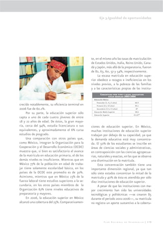 Eje 3.Igualdad de oportunidades




                                                    te, en el mismo año las tasas de matriculación
                                                    de Estados Unidos, Italia, Reino Unido, Cana-
                                                    dá y Japón, más allá de la preparatoria, fueron
                                                    de 82, 63, 60, 57 y 54%, respectivamente.
                                                         La escasa matrícula en educación supe-
                                                    rior obedece a rezagos e ineﬁciencias en los
                                                    niveles previos, a la pobreza de las familias
                                                    y a las características propias de las institu-
                                                             Cobertura por tipo y nivel educativo
                                                                   ciclo escolar 2005-2006
                                                      Educación Básica
                                                         Preescolar (3, 4 y 5 años)      66.9
crecido notablemente, su eﬁciencia terminal en           Primaria (6 a 10 años)          94.1
2006 fue de 60.1%.                                       Secundaria (13 a 15 años)        87
                                                      Educación Media Superior           58.6
     Por su parte, la educación superior sólo         Educación Superior                25.22**
capta a uno de cada cuatro jóvenes de entre
18 y 22 años de edad. De éstos, la gran mayo-
ría, cerca del 94%, estudia licenciatura o sus      ciones de educación superior. En México,
equivalentes, y aproximadamente el 6% cursa         muchas instituciones de educación superior
estudios de posgrado.                               trabajan por debajo de su capacidad, ya que
     Una comparación con otros países que,          la demanda educativa está muy concentra-
como México, integran la Organización para la       da. El 50% de los estudiantes se inscribe en
Cooperación y el Desarrollo Económico (OCDE)        áreas de ciencias sociales y administrativas,
muestra que, si bien es satisfactorio el avance     en contraposición con las ciencias agropecua-
de la matrícula en educación primaria, el de los    rias, naturales y exactas, en las que se observa
demás niveles es insuﬁciente. Mientras que en       una disminución en la matrícula.
México 77% de la población en edad de traba-              Esta concentración también tiene una
jar tiene solamente escolaridad básica, en los      importante dimensión regional, ya que tan
países de la OCDE este promedio es de 30%.          sólo siete estados concentran la mitad de la
Asimismo, mientras que en México 23% de la          matrícula y 40% de ésta es atendida por sólo
fuerza laboral tiene estudios superiores a la se-   diez instituciones de educación superior.
cundaria, en los otros países miembros de la              A pesar de que las instituciones con ma-
Organización 67% tiene niveles educativos de        yor crecimiento han sido las universidades
preparatoria y mayores.                             tecnológicas y politécnicas —se crearon 85
     En 2006, la educación superior en México       durante el periodo 2001-2006—, su matrícula
alcanzó una cobertura del 25%. Comparativamen-      no registra un aporte sustantivo a la cobertu-




                                                                  Plan Nacional de Desarrollo | 179
 