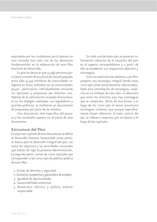 Introducción




expresadas por los ciudadanos participantes en             En cada uno de estos ejes se presenta in-
esta consulta han sido uno de los elementos           formación relevante de la situación del país
fundamentales en la elaboración de este Plan          en el aspecto correspondiente y a partir de
Nacional de Desarrollo.                               ello se establecen sus respectivos objetivos y
     Es preciso destacar que 51,997 personas par-     estrategias.
ticiparon a través de 205 foros de consulta popular        Como se explicará más adelante, este Plan
entre ellas 4,334 miembros de comunidades in-         propone una estrategia integral donde estos
dígenas en foros realizados en 57 comunidades;        cinco ejes están estrechamente relacionados.
79,921 participaron individualmente enviando          Dada esta interrelación de estrategias, implí-
sus opiniones y propuestas por distintas vías.        cita en un enfoque de este tipo, se observará
Además de la información recabada directamen-         que entre los distintos ejes hay estrategias
te en los diálogos realizados con legisladores y      que se comparten. Dicho de otra forma, a lo
partidos políticos, se recibieron 41 documentos       largo de los cinco ejes el lector encontrará
de propuestas por parte de los mismos.                estrategias similares, que aunque especíﬁca-
     Una descripción más especíﬁca del proce-         mente hacen referencia al tema central del
so y los resultados aparece en el anexo de este       eje, se reﬁeren a aspectos que se repiten a lo
documento.                                            largo de los capítulos.

Estructura del Plan
En el primer capítulo de este documento se deﬁne
el Desarrollo Humano Sustentable como premi-
sa básica para el desarrollo integral del país, así
como los objetivos y las prioridades nacionales
que habrán de regir la presente Administración.
La segunda parte, consta de cinco capítulos que
corresponden a los cinco ejes de política pública
de este Plan:

 1. Estado de Derecho y seguridad.
 2. Economía competitiva y generadora de empleos
 3. Igualdad de oportunidades
 4. Sustentabilidad ambiental
 5. Democracia efectiva y política exterior
    responsable




18 | México
 