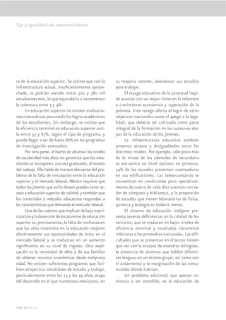 Eje 3.Igualdad de oportunidades




ra de la educación superior. Se estima que con la        su mayoría varones, abandonan sus estudios
infraestructura actual, insuﬁcientemente aprove-         para trabajar.
chada, se podrían atender entre 300 y 380 mil                 El rezago educativo de la juventud impi-
estudiantes más, lo que equivaldría a incrementar        de avanzar con un mejor ritmo en lo referente
la cobertura entre 3 y 4%.                               a crecimiento económico y superación de la
      En educación superior no existen evaluacio-        pobreza. Este rezago afecta el logro de otros
nes sistemáticas para medir los logros académicos        objetivos nacionales como el apego a la lega-
de los estudiantes. Sin embargo, se estima que           lidad, que debería ser cultivado como parte
la eﬁciencia terminal en educación superior osci-        integral de la formación en las sucesivas eta-
la entre 53 y 63%, según el tipo de programa, y          pas de la educación de los jóvenes.
puede llegar a ser de hasta 87% en los programas              La infraestructura educativa también
de investigación avanzados.                              presenta atrasos y desigualdades entre los
      Por otra parte, el hecho de alcanzar los niveles   distintos niveles. Por ejemplo, sólo poco más
de escolaridad más altos no garantiza que los estu-      de la mitad de los planteles de secundaria
diantes se incorporen, una vez graduados, al mundo       se encuentra en nivel óptimo; en primaria,
del trabajo. Ello habla de manera elocuente del pro-     14% de las escuelas presentan cuarteaduras
blema de la falta de vinculación entre la educación      en sus ediﬁcaciones. Las telesecundarias se
superior y el mercado laboral. México requiere que       encuentran en condiciones poco operativas:
todos los jóvenes que así lo deseen puedan tener ac-     menos de cuatro de cada diez cuentan con sa-
ceso a educación superior de calidad, y también que      lón de cómputo y biblioteca, y la proporción
los contenidos y métodos educativos respondan a          de escuelas que tienen laboratorios de física,
las características que demanda el mercado laboral.      química y biología es todavía menor.
      Una de las razones que explican la baja matri-          El sistema de educación indígena pre-
culación y la deserción de los alumnos de educación      senta severas deﬁciencias en la calidad de los
superior es, precisamente, la falta de conﬁanza en       servicios, que se traducen en bajos niveles de
que los años invertidos en la educación mejoren          eﬁciencia terminal y resultados claramente
efectivamente sus oportunidades de éxito en el           inferiores a los promedios nacionales. Las diﬁ-
mercado laboral y se traduzcan en un aumento             cultades que se presentan en el sector tienen
signiﬁcativo en su nivel de ingreso. Otra expli-         que ver con la escasez de maestros bilingües,
cación es la necesidad de ellos y de sus familias        la presencia de alumnos que hablan diferen-
de obtener recursos económicos desde temprana            tes lenguas en un mismo grupo, así como con
edad. No existen suﬁcientes programas que faci-          el aislamiento y la marginación de las comu-
liten el ejercicio simultáneo de estudio y trabajo,      nidades donde habitan.
particularmente entre los 15 y los 29 años, etapa             Un problema adicional, que apenas co-
del desarrollo en el que numerosos mexicanos, en         mienza a ser atendido, es la educación de




180 |México
 