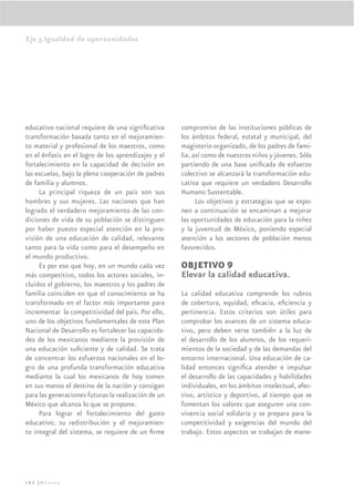 Eje 3.Igualdad de oportunidades




educativo nacional requiere de una signiﬁcativa      compromiso de las instituciones públicas de
transformación basada tanto en el mejoramien-        los ámbitos federal, estatal y municipal, del
to material y profesional de los maestros, como      magisterio organizado, de los padres de fami-
en el énfasis en el logro de los aprendizajes y el   lia, así como de nuestros niños y jóvenes. Sólo
fortalecimiento en la capacidad de decisión en       partiendo de una base uniﬁcada de esfuerzo
las escuelas, bajo la plena cooperación de padres    colectivo se alcanzará la transformación edu-
de familia y alumnos.                                cativa que requiere un verdadero Desarrollo
     La principal riqueza de un país son sus         Humano Sustentable.
hombres y sus mujeres. Las naciones que han                Los objetivos y estrategias que se expo-
logrado el verdadero mejoramiento de las con-        nen a continuación se encaminan a mejorar
diciones de vida de su población se distinguen       las oportunidades de educación para la niñez
por haber puesto especial atención en la pro-        y la juventud de México, poniendo especial
visión de una educación de calidad, relevante        atención a los sectores de población menos
tanto para la vida como para el desempeño en         favorecidos.
el mundo productivo.
     Es por eso que hoy, en un mundo cada vez        OBJETIVO 9
más competitivo, todos los actores sociales, in-     Elevar la calidad educativa.
cluidos el gobierno, los maestros y los padres de
familia coinciden en que el conocimiento se ha       La calidad educativa comprende los rubros
transformado en el factor más importante para        de cobertura, equidad, eﬁcacia, eﬁciencia y
incrementar la competitividad del país. Por ello,    pertinencia. Estos criterios son útiles para
uno de los objetivos fundamentales de este Plan      comprobar los avances de un sistema educa-
Nacional de Desarrollo es fortalecer las capacida-   tivo, pero deben verse también a la luz de
des de los mexicanos mediante la provisión de        el desarrollo de los alumnos, de los requeri-
una educación suﬁciente y de calidad. Se trata       mientos de la sociedad y de las demandas del
de concentrar los esfuerzos nacionales en el lo-     entorno internacional. Una educación de ca-
gro de una profunda transformación educativa         lidad entonces signiﬁca atender e impulsar
mediante la cual los mexicanos de hoy tomen          el desarrollo de las capacidades y habilidades
en sus manos el destino de la nación y consigan      individuales, en los ámbitos intelectual, afec-
para las generaciones futuras la realización de un   tivo, artístico y deportivo, al tiempo que se
México que alcanza lo que se propone.                fomentan los valores que aseguren una con-
     Para lograr el fortalecimiento del gasto        vivencia social solidaria y se prepara para la
educativo, su redistribución y el mejoramien-        competitividad y exigencias del mundo del
to integral del sistema, se requiere de un ﬁrme      trabajo. Estos aspectos se trabajan de mane-




182 |México
 