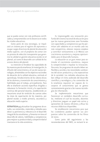 Eje 3.Igualdad de oportunidades




que se pueda contar con más profesores certiﬁ-              Es impostergable una renovación pro-
cados y comprometidos con la docencia en todos         funda del sistema nacional de educación para
los niveles educativos.                                que las nuevas generaciones sean formadas
     Como parte de esta estrategia, se impul-          con capacidades y competencias que les per-
sará un sistema para el registro de aspirantes a       mitan salir adelante en un mundo cada vez
ocupar cargos directivos de plantel de educación       más competitivo, obtener mejores empleos
media superior, con el propósito de contar con         y contribuir exitosamente a un México con
un proceso de selección transparente que garan-        crecimiento económico y mejores oportuni-
tice la calidad en gestión educativa escolar en el     dades para el desarrollo humano.
plantel, así como el desarrollo con calidad de los          La educación es un gran motor para es-
actores dentro del plantel.                            timular el crecimiento económico, mejorar
     La intención es fortalecer las capacidades de     la competitividad e impulsar la innovación.
los maestros para la enseñanza, la investigación, la   Para esto, los programas de estudio deben ser
difusión del conocimiento y el uso de nuevas tec-      ﬂexibles y acordes a las necesidades cambian-
nologías, alineándolas con los objetivos nacionales    tes del sector productivo y a las expectativas
de elevación de la calidad educativa, estímulo al      de la sociedad. Los métodos educativos de-
aprendizaje, fortalecimiento de los valores éticos     ben reﬂejar el ritmo acelerado del desarrollo
de los alumnos y transmisión de conocimientos y        cientíﬁco y tecnológico y los contenidos de
habilidades para el trabajo, principalmente. Para      la enseñanza requieren ser capaces de in-
ello se diseñarán acciones especíﬁcas dirigidas a      corporar el conocimiento que se genera
robustecer la formación inicial y la capacitación      constantemente gracias a las nuevas tecnolo-
continua del personal docente, estableciendo un        gías de información.
mecanismo anual de rendición de cuentas sobre               Se implementarán mecanismos que
las áreas de capacitación de los maestros, por         favorezcan un verdadero desarrollo curricu-
plantel escolar a niveles primaria, secundaria y       lar, mediante el cual las escuelas, docentes
educación media superior.                              y directivos jueguen un papel más activo y
                                                       aprovechen de manera eﬁciente y eﬁcaz los
ESTRATEGIA 9.3 Actualizar los programas de es-         recursos didácticos disponibles.
tudio, sus contenidos, materiales y métodos para            Se establecerán mecanismos para que
elevar su pertinencia y relevancia en el desarrollo    los ciudadanos puedan aportar sus pro-
integral de los estudiantes, y fomentar en éstos el    puestas sobre los contenidos de los libros
desarrollo de valores, habilidades y competencias      de texto.
para mejorar su productividad y competitividad al           Como parte del seguimiento a las
insertarse en la vida económica.                       recomendaciones del INEE, se revisará la se-




184 |México
 