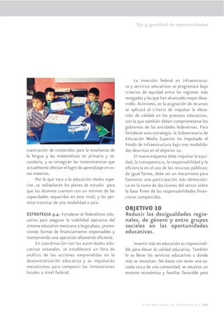 Eje 3.Igualdad de oportunidades




                                                           La inversión federal en infraestructu-
                                                     ra y servicios educativos se programará bajo
                                                     criterios de equidad entre las regiones más
                                                     rezagadas y las que han alcanzado mayor desa-
                                                     rrollo. Asimismo, en la asignación de recursos
                                                     se aplicará el criterio de impulsar la eleva-
                                                     ción de calidad en los procesos educativos,
                                                     con la que también deben comprometerse los
                                                     gobiernos de las entidades federativas. Para
                                                     fortalecer esta estrategia, la Subsecretaria de
                                                     Educación Media Superior ha impulsado el
                                                     Fondo de Infraestructura bajo tres modalida-
cuenciación de contenidos para la enseñanza de       des descritas en el objetivo 10.
la lengua y las matemáticas en primaria y se-              El nuevo esquema debe impulsar la equi-
cundaria, y se corregirán las inconsistencias que    dad, la transparencia, la responsabilidad y la
actualmente afectan el logro de aprendizaje en es-   eﬁciencia en el uso de los recursos públicos;
tas materias.                                        de igual forma, debe ser un mecanismo para
     Por lo que toca a la educación media supe-      favorecer una participación más democráti-
rior, se rediseñarán los planes de estudio para      ca en la toma de decisiones del sector sobre
que los alumnos cuenten con un mínimo de las         la base ﬁrme de las responsabilidades ﬁnan-
capacidades requeridas en este nivel, y les per-     cieras compartidas.
mita transitar de una modalidad a otra.
                                                     OBJETIVO 10
ESTRATEGIA 9.4. Fortalecer el federalismo edu-       Reducir las desigualdades regio-
cativo para asegurar la viabilidad operativa del     nales, de género y entre grupos
sistema educativo mexicano a largo plazo, promo-     sociales en las oportunidades
viendo formas de ﬁnanciamiento responsables y        educativas.
manteniendo una operación altamente eﬁciente.
     En coordinación con las autoridades edu-             Invertir más en educación es imprescindi-
cativas estatales, se establecerá un foro de         ble para elevar la calidad educativa. También
análisis de las acciones emprendidas en la           lo es llevar los servicios educativos a donde
descentralización educativa y se impulsarán          más se necesitan. No basta con tener una es-
mecanismos para compartir las innovaciones           cuela cerca de una comunidad; se necesita un
locales a nivel federal.                             entorno económico y familiar favorable para




                                                              Plan Nacional de Desarrollo | 185
 