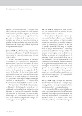 Eje 3.Igualdad de oportunidades




ingresar y mantenerse en ella. En un país como        ESTRATEGIA 10.2 Ampliar las becas educati-
México, caracterizado por elevados contrastes en-     vas para los estudiantes de menores recursos
tre las familias y entre las regiones, es necesario   en todos los niveles educativos.
apoyar a los estudiantes más rezagados de modo              Las condiciones de pobreza originan que
que estén en condiciones de aprovechar las opor-      numerosas familias no lleven a sus hijos a las
tunidades que ofrece la educación. Propiciar la       escuelas, o que, quienes ya han ingresado,
igualdad de oportunidades educativas entre las        tengan que abandonar sus estudios para con-
dimensiones personal y regional es el objetivo de     tribuir al sostenimiento familiar. De ahí que
las siguientes estrategias:                           la presente administración tenga el compro-
                                                      miso de apoyar mediante becas a los niños y
ESTRATEGIA 10.1 Modernizar y ampliar la in-           jóvenes de estas familias para que asistan a la
fraestructura educativa, dirigiendo las acciones      escuela, así como para evitar su deserción y
compensatorias a las regiones de mayor pobreza        facilitar su acceso a los niveles educativos si-
y marginación.                                        guientes, incluso sosteniendo la beca que ya
     Se dará un nuevo impulso a la inversión          han disfrutado. El actual sistema de becas ha
en infraestructura, equipamiento, ampliación,         concedido, correctamente, mayor importancia
mantenimiento y acondicionamiento de escue-           al otorgamiento de apoyos en el nivel básico.
las, bajo criterios de equidad social y regional,     Ha llegado el momento de ampliar este pro-
en coordinación estrecha con las autoridades          grama a los niveles medio superior y superior,
locales. Se impulsará la participación de los         incluyendo a los estudiantes de menores in-
padres de familia y de las comunidades en las         gresos para estimular su logro académico, con
acciones destinadas a la conservación y mante-        mecanismos transparentes y de corresponsabi-
nimiento de los espacios escolares, vinculando,       lidad de los beneﬁciarios.
en cada plantel, la entrega de apoyos para mejo-
ramiento de infraestructura a la consolidación        ESTRATEGIA 10.3 Fortalecer los esfuerzos
de Consejos Escolares de Participación Social.        de alfabetización de adultos e integrar a jó-
     Por lo anterior, el Fondo de Infraestructura     venes y adultos a los programas de enseñanza
en Educación Media Superior contará con tres          abierta para abatir el rezago educativo.
modalidades: 1) ampliación y equipamiento de               Si bien en los últimos años se ha logrado
planteles, 2) construcción de nuevos planteles,       reducir signiﬁcativamente el analfabetismo,
y 3) inversión en innovación, con recursos asig-      esta deﬁciencia sigue presentándose de ma-
nables según una fórmula de infraestructura que       nera muy acentuada en varios estados de la
toma en cuenta tres componentes: rezago, eﬁ-          República, tanto en el medio rural así como
ciencia y presión demográﬁca.                         entre los pueblos y comunidades indígenas.




186 |México
 