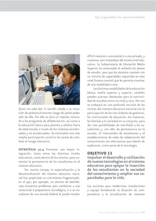 Eje 3.Igualdad de oportunidades




                                                     difícil moverse a una estatal o a una privada, y
                                                     viceversa, aún tratándose del mismo nivel edu-
                                                     cativo. La Subsecretaría de Educación Media
                                                     Superior ha comenzado el rediseño los planes
                                                     de estudio para que los alumnos cuenten con
                                                     un mínimo de capacidades requeridas en este
                                                     nivel (tronco común) que les permita transitar
                                                     de una modalidad a otra.
                                                           Las distintas modalidades de la educación
                                                     básica, media superior y superior, también
                                                     pueden acarrear obstáculos para la continui-
                                                     dad de estudios entre un nivel y otro. Por eso
                                                     se trabajará en una profunda revisión de las
Quien no sabe leer ni escribir añade a su situa-     normas del sistema educativo nacional con la
ción de pobreza el enorme riesgo de jamás poder      participación de los tres órdenes de gobierno,
salir de ella. Por ello se dará un impulso renova-   las instituciones de educación, los maestros,
do a los programas de alfabetización, así como a     las familias y la sociedad en su conjunto, para
la educación básica para jóvenes y adultos fuera     dar más posibilidades de movilidad a los es-
de edad escolar a través de los sistemas escolari-   tudiantes y, con ello, de permanencia en la
zados y no escolarizados. Se estimulará una más      escuela. El intercambio de estudiantes y el
amplia participación social en las tareas de com-    establecimiento de redes de colaboración del
bate al rezago educativo.                            conocimiento son alternativas que habrán de
                                                     explorarse, como parte de la estrategia.
ESTRATEGIA 10.4 Promover una mayor in-
tegración, tanto entre los distintos niveles         OBJETIVO 11
educativos, como dentro de los mismos, para au-      Impulsar el desarrollo y utilización
mentar la permanencia de los estudiantes en el       de nuevas tecnologías en el sistema
sistema educativo.                                   educativo para apoyar la inserción
     Por mucho tiempo, la especialización y la       de los estudiantes en la sociedad
descentralización del sistema educativo nacio-       del conocimiento y ampliar sus ca-
nal han propiciado un crecimiento fragmentado,       pacidades para la vida.
en el que, por ejemplo, un alumno de bachille-
rato encuentra problemas para cambiarse a una        Las acciones para modernizar instalaciones
vocacional o preparatoria tecnológica, o a un es-    y equipo fortalecerán la dotación de com-
tudiante de una escuela federal le puede resultar    putadoras y la actualización de sistemas




                                                               Plan Nacional de Desarrollo | 187
 