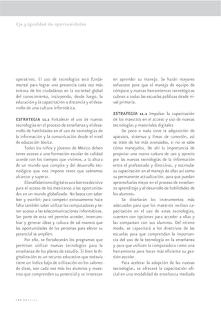 Eje 3.Igualdad de oportunidades




operativos. El uso de tecnologías será funda-            en aprender su manejo. Se harán mayores
mental para lograr una presencia cada vez más            esfuerzos para que el manejo de equipo de
exitosa de los ciudadanos en la sociedad global          cómputo y nuevas herramientas tecnológicas
del conocimiento, incluyendo, desde luego, la            cubran a todas las escuelas públicas desde ni-
educación y la capacitación a distancia y el desa-       vel primaria.
rrollo de una cultura informática.
                                                         ESTRATEGIA 11.2 Impulsar la capacitación
ESTRATEGIA 11.1 Fortalecer el uso de nuevas              de los maestros en el acceso y uso de nuevas
tecnologías en el proceso de enseñanza y el desa-        tecnologías y materiales digitales
rrollo de habilidades en el uso de tecnologías de              De poco o nada sirve la adquisición de
la información y la comunicación desde el nivel          aparatos, sistemas y líneas de conexión, así
de educación básica.                                     se trate de los más avanzados, si no se sabe
      Todos los niños y jóvenes de México deben          cómo manejarlos. De ahí la importancia de
tener acceso a una formación escolar de calidad          propiciar una nueva cultura de uso y aprecio
acorde con los tiempos que vivimos, a la altura          por las nuevas tecnologías de la información
de un mundo que compite y del desarrollo tec-            entre el profesorado y directivos, y estimular
nológico que nos impone retos que sabremos               su capacitación en el manejo de ellas así como
alcanzar y superar.                                      su permanente actualización, para que puedan
      El analfabetismo digital es una barrera decisiva   aprovecharlas mejor en el proceso de enseñan-
para el acceso de los mexicanos a las oportunida-        za aprendizaje y el desarrollo de habilidades de
des en un mundo globalizado. No basta con saber          los alumnos.
leer y escribir; para competir exitosamente hace               Se diseñarán los instrumentos más
falta también saber utilizar las computadoras y te-      adecuados para que los maestros reciban ca-
ner acceso a las telecomunicaciones informáticas.        pacitación en el uso de estas tecnologías,
Ser parte de esta red permite acceder, intercam-         cuenten con opciones para acceder a ellas y
biar y generar ideas y cultura de tal manera que         las compartan con sus alumnos. Del mismo
las oportunidades de las personas para elevar su         modo, se capacitará a los directivos de las
potencial se amplíen.                                    escuelas para que comprendan la importan-
      Por ello, se fortalecerán los programas que        cia del uso de la tecnología en la enseñanza
permitan utilizar nuevas tecnologías para la             y para que utilicen la computadora como una
enseñanza de los planes de estudio. Si bien la di-       herramienta para hacer más eﬁciente su ges-
gitalización es un recurso educativo que todavía         tión escolar.
tiene un índice bajo de utilización en los salones             Para acelerar la adopción de las nuevas
de clase, son cada vez más los alumnos y maes-           tecnologías, se ofrecerá la capacitación oﬁ-
tros que comprenden su potencial y se interesan          cial en una modalidad de enseñanza mediada




188 |México
 