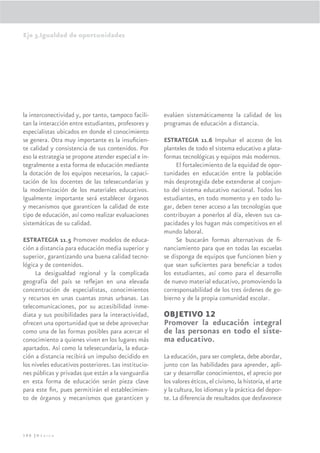 Eje 3.Igualdad de oportunidades




la interconectividad y, por tanto, tampoco facili-    evalúen sistemáticamente la calidad de los
tan la interacción entre estudiantes, profesores y    programas de educación a distancia.
especialistas ubicados en donde el conocimiento
se genera. Otra muy importante es la insuﬁcien-       ESTRATEGIA 11.6 Impulsar el acceso de los
te calidad y consistencia de sus contenidos. Por      planteles de todo el sistema educativo a plata-
eso la estrategia se propone atender especial e in-   formas tecnológicas y equipos más modernos.
tegralmente a esta forma de educación mediante             El fortalecimiento de la equidad de opor-
la dotación de los equipos necesarios, la capaci-     tunidades en educación entre la población
tación de los docentes de las telesecundarias y       más desprotegida debe extenderse al conjun-
la modernización de los materiales educativos.        to del sistema educativo nacional. Todos los
Igualmente importante será establecer órganos         estudiantes, en todo momento y en todo lu-
y mecanismos que garanticen la calidad de este        gar, deben tener acceso a las tecnologías que
tipo de educación, así como realizar evaluaciones     contribuyan a ponerlos al día, eleven sus ca-
sistemáticas de su calidad.                           pacidades y los hagan más competitivos en el
                                                      mundo laboral.
ESTRATEGIA 11.5 Promover modelos de educa-                 Se buscarán formas alternativas de ﬁ-
ción a distancia para educación media superior y      nanciamiento para que en todas las escuelas
superior, garantizando una buena calidad tecno-       se disponga de equipos que funcionen bien y
lógica y de contenidos.                               que sean suﬁcientes para beneﬁciar a todos
     La desigualdad regional y la complicada          los estudiantes, así como para el desarrollo
geografía del país se reﬂejan en una elevada          de nuevo material educativo, promoviendo la
concentración de especialistas, conocimientos         corresponsabilidad de los tres órdenes de go-
y recursos en unas cuantas zonas urbanas. Las         bierno y de la propia comunidad escolar.
telecomunicaciones, por su accesibilidad inme-
diata y sus posibilidades para la interactividad,     OBJETIVO 12
ofrecen una oportunidad que se debe aprovechar        Promover la educación integral
como una de las formas posibles para acercar el       de las personas en todo el siste-
conocimiento a quienes viven en los lugares más       ma educativo.
apartados. Así como la telesecundaria, la educa-
ción a distancia recibirá un impulso decidido en      La educación, para ser completa, debe abordar,
los niveles educativos posteriores. Las institucio-   junto con las habilidades para aprender, apli-
nes públicas y privadas que están a la vanguardia     car y desarrollar conocimientos, el aprecio por
en esta forma de educación serán pieza clave          los valores éticos, el civismo, la historia, el arte
para este ﬁn, pues permitirán el establecimien-       y la cultura, los idiomas y la práctica del depor-
to de órganos y mecanismos que garanticen y           te. La diferencia de resultados que desfavorece




190 |México
 