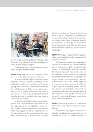 Eje 3.Igualdad de oportunidades




                                                     y jóvenes adquiera una dimensión humanista,
                                                     es decir, que sea integradora de los valores hu-
                                                     manos, evaluando gradualmente la operación
                                                     del modelo en un mayor número de planteles
                                                     y consolidando la estrategia de enseñanza in-
                                                     tegral que permita a los alumnos aprovechar
                                                     efectivamente el aprendizaje y el desarrollo de
                                                     habilidades.

                                                     ESTRATEGIA 12.2 Impulsar la participación
                                                     de los padres de familia en la toma de decisio-
al sistema de educación pública frente al privado    nes en las escuelas
descansa, principalmente, en la ausencia genera-          Si bien existen mecanismos para la parti-
lizada de este enfoque integral.                     cipación de las familias en la dinámica escolar
      Para impulsar este enfoque integral se adop-   y en el mejoramiento de las instalaciones es-
tarán las siguientes estrategias:                    colares, la participación suele ser limitada.
                                                     Por ello, se diseñarán mecanismos para que
ESTRATEGIA 12.1 Colocar a la comunidad esco-         los padres de familia, como parte importan-
lar en el centro de los esfuerzos educativos.        te de la comunidad educativa, participen con
     Se promoverá el trabajo conjunto de las au-     mayor interés en el seguimiento y apoyo a
toridades escolares, maestros, alumnos y padres      la formación de sus hijos. Desde luego, es-
de familia, no sólo en el cumplimiento de planes     tos mecanismos serán siempre de aliento a
y programas de estudio, sino en la conformación      la participación voluntaria. Como parte de
de verdaderas comunidades con metas compar-          este esfuerzo se garantizarán las condicio-
tidas y con el interés de brindar a los niños y      nes de operación de los Consejos Escolares de
jóvenes una educación que tampoco se limite al       Participación en cada plantel y la realización
cumplimiento de lo esencial, sino que aspire a       de por lo menos dos talleres de capacitación
una formación integral.                              anual para sus integrantes.
     La dinámica actual centra los esfuerzos edu-
cativos en el cumplimiento de aspectos básicos de    ESTRATEGIA 12.3 Renovar la currícula de
los programas, lo que corresponde en buena me-       formación cívica y ética desde la educación
dida al poco tiempo que permanecen los alumnos       básica.
en las escuelas públicas. Por eso, se promoverá un        Para consolidar y proyectar al futuro una
horario más extenso de permanencia en los plan-      sociedad verdaderamente democrática, se for-
teles, de manera que la formación de los niños       talecerá, en todos los niveles escolares, la




                                                               Plan Nacional de Desarrollo | 191
 