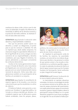 Eje 3.Igualdad de oportunidades




enseñanza de valores civiles y éticos como la tole-
rancia, la solidaridad, el respeto a las diferencias, la
honestidad, la defensa de los derechos humanos y
la protección del medio ambiente. Se diseñarán li-
bros de texto sobre estos temas.

ESTRATEGIA 12.4 Estimular la educación sobre
derechos y responsabilidades ciudadanas.
     Para que las personas puedan ejercer sus
derechos y cumplir sus obligaciones, el primer
paso es que los conozcan a cabalidad. Por ello             jardines y los centros para la recreación y el
se impulsará que, desde edades tempranas, los              deporte. La seguridad en las escuelas forma
mexicanos tengan la capacidad de reﬂexionar so-            parte de este mismo compromiso.
bre el signiﬁcado de sus actos y tengan una clara               Se impulsará la participación unida de
conciencia de sus responsabilidades y derechos             las familias, los maestros, las autoridades
ciudadanos, para que, llegado el momento, los              escolares, así como de los tres órdenes de go-
ejerzan plenamente y practiquen activamente                bierno para devolver a las personas la certeza
las conductas democráticas.                                de que quienes asisten a las escuelas se des-
     Inculcar en las nuevas generaciones el apre-          envolverán en un ambiente apacible y seguro.
cio por el Estado de Derecho como instrumento              En todos los planteles de educación básica se
privilegiado para una convivencia pacíﬁca y res-           dará el apoyo necesario para que los Consejos
petuosa será una tarea fundamental del sistema             Escolares de Participación Social conformen
nacional de educación. Dicha tarea debe com-               un plan integral de Escuela Segura.
plementarse también con la participación de las
familias y la sociedad en su conjunto.                     ESTRATEGIA 12.6 Promover la educación de
                                                           la ciencia desde la educación básica.
ESTRATEGIA 12.5 Impulsar la consolidación de                     La matriculación en opciones educativas
espacios seguros en las escuelas y sus entornos            orientadas a la ciencia y la tecnología ha tenido
comunitarios para que los estudiantes no sufran            un crecimiento mínimo en los últimos años. Se
de violencia.                                              trata de campos prioritarios del conocimiento,
     El Gobierno Federal, como parte de su com-            con amplio potencial para apoyar el crecimiento
promiso por fortalecer la seguridad pública, ha            económico, generar mejores empleos y elevar la
iniciado un esfuerzo decidido por devolver a la            participación exitosa de México en un mundo
ciudadanía espacios que la delincuencia parece             altamente competitivo como el que se preﬁgura
haberle arrebatado, como los parques, plazas,              en el siglo XXI. Por eso el Gobierno Federal pon-




192 |México
 
