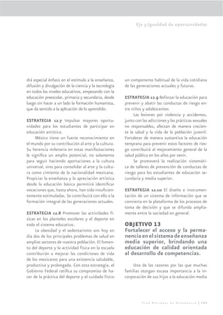 Eje 3.Igualdad de oportunidades




drá especial énfasis en el estímulo a la enseñanza,    un componente habitual de la vida cotidiana
difusión y divulgación de la ciencia y la tecnología   de las generaciones actuales y futuras.
en todos los niveles educativos, empezando con la
educación preescolar, primaria y secundaria, desde     ESTRATEGIA 12.9 Reforzar la educación para
luego sin hacer a un lado la formación humanista,      prevenir y abatir las conductas de riesgo en-
que da sentido a la aplicación de lo aprendido.        tre niños y adolescentes
                                                            Las lesiones por violencia y accidentes,
ESTRATEGIA 12.7 Impulsar mayores oportu-               junto con las adicciones y las prácticas sexuales
nidades para los estudiantes de participar en          no responsables, afectan de manera crecien-
educación artística.                                   te la salud y la vida de la población juvenil.
     México tiene un fuerte reconocimiento en          Fortalecer de manera sustantiva la educación
el mundo por su contribución al arte y la cultura.     temprana para prevenir estos factores de ries-
Su herencia milenaria en estas manifestaciones         go contribuirá al mejoramiento general de la
le signiﬁca un amplio potencial, no solamente          salud pública en los años por venir.
para seguir haciendo aportaciones a la cultura              Se promoverá la realización sistemáti-
universal, sino para consolidar al arte y la cultu-    ca de talleres de prevención de conductas de
ra como cimiento de la nacionalidad mexicana.          riesgo para los estudiantes de educación se-
Propiciar la enseñanza y la apreciación artística      cundaria y media superior.
desde la educación básica permitirá identiﬁcar
vocaciones que, hasta ahora, han sido insuﬁcien-       ESTRATEGIA 12.10 El diseño e instrumen-
temente estimuladas. Se contribuirá con ello a la      tación de un sistema de información que se
formación integral de las generaciones actuales.       convierta en la plataforma de los procesos de
                                                       toma de decisión y que se difunda amplia-
ESTRATEGIA 12.8 Promover las actividades fí-           mente entre la sociedad en general.
sicas en los planteles escolares y el deporte en
todo el sistema educativo.                             OBJETIVO 13
     La obesidad y el sedentarismo son hoy en          Fortalecer el acceso y la perma-
día dos de los principales problemas de salud en       nencia en el sistema de enseñanza
amplios sectores de nuestra población. El fomen-       media superior, brindando una
to del deporte y la actividad física en la escuela     educación de calidad orientada
contribuirán a mejorar las condiciones de vida         al desarrollo de competencias.
de los mexicanos para una existencia saludable,
productiva y prolongada. Con esta estrategia, el           Una de las razones por las que muchas
Gobierno Federal ratiﬁca su compromiso de ha-          familias otorgan escasa importancia a la in-
cer de la práctica del deporte y el cuidado físico     corporación de sus hijos a la educación media




                                                                 Plan Nacional de Desarrollo | 193
 