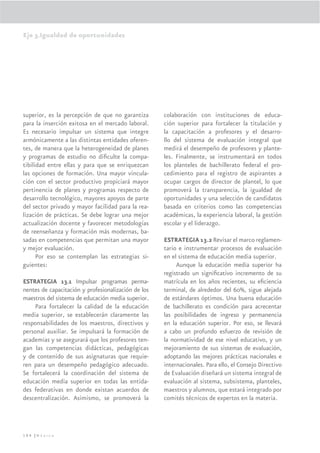 Eje 3.Igualdad de oportunidades




superior, es la percepción de que no garantiza       colaboración con instituciones de educa-
para la inserción exitosa en el mercado laboral.     ción superior para fortalecer la titulación y
Es necesario impulsar un sistema que integre         la capacitación a profesores y el desarro-
armónicamente a las distintas entidades oferen-      llo del sistema de evaluación integral que
tes, de manera que la heterogeneidad de planes       medirá el desempeño de profesores y plante-
y programas de estudio no diﬁculte la compa-         les. Finalmente, se instrumentará en todos
tibilidad entre ellas y para que se enriquezcan      los planteles de bachillerato federal el pro-
las opciones de formación. Una mayor vincula-        cedimiento para el registro de aspirantes a
ción con el sector productivo propiciará mayor       ocupar cargos de director de plantel, lo que
pertinencia de planes y programas respecto de        promoverá la transparencia, la igualdad de
desarrollo tecnológico, mayores apoyos de parte      oportunidades y una selección de candidatos
del sector privado y mayor facilidad para la rea-    basada en criterios como las competencias
lización de prácticas. Se debe lograr una mejor      académicas, la experiencia laboral, la gestión
actualización docente y favorecer metodologías       escolar y el liderazgo.
de reenseñanza y formación más modernas, ba-
sadas en competencias que permitan una mayor         ESTRATEGIA 13.2 Revisar el marco reglamen-
y mejor evaluación.                                  tario e instrumentar procesos de evaluación
      Por eso se contemplan las estrategias si-      en el sistema de educación media superior.
guientes:                                                 Aunque la educación media superior ha
                                                     registrado un signiﬁcativo incremento de su
ESTRATEGIA 13.1 Impulsar programas perma-            matrícula en los años recientes, su eﬁciencia
nentes de capacitación y profesionalización de los   terminal, de alrededor del 60%, sigue alejada
maestros del sistema de educación media superior.    de estándares óptimos. Una buena educación
    Para fortalecer la calidad de la educación       de bachillerato es condición para acrecentar
media superior, se establecerán claramente las       las posibilidades de ingreso y permanencia
responsabilidades de los maestros, directivos y      en la educación superior. Por eso, se llevará
personal auxiliar. Se impulsará la formación de      a cabo un profundo esfuerzo de revisión de
academias y se asegurará que los profesores ten-     la normatividad de ese nivel educativo, y un
gan las competencias didácticas, pedagógicas         mejoramiento de sus sistemas de evaluación,
y de contenido de sus asignaturas que requie-        adoptando las mejores prácticas nacionales e
ren para un desempeño pedagógico adecuado.           internacionales. Para ello, el Consejo Directivo
Se fortalecerá la coordinación del sistema de        de Evaluación diseñará un sistema integral de
educación media superior en todas las entida-        evaluación al sistema, subsistema, planteles,
des federativas en donde existan acuerdos de         maestros y alumnos, que estará integrado por
descentralización. Asimismo, se promoverá la         comités técnicos de expertos en la materia.




194 |México
 