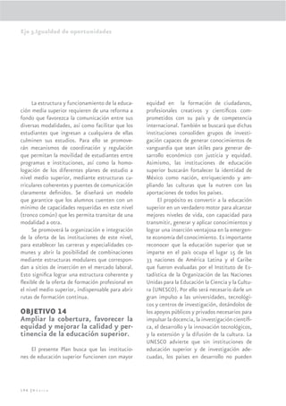 Eje 3.Igualdad de oportunidades




     La estructura y funcionamiento de la educa-    equidad en la formación de ciudadanos,
ción media superior requieren de una reforma a      profesionales creativos y cientíﬁcos com-
fondo que favorezca la comunicación entre sus       prometidos con su país y de competencia
diversas modalidades, así como facilitar que los    internacional. También se buscará que dichas
estudiantes que ingresan a cualquiera de ellas      instituciones consoliden grupos de investi-
culminen sus estudios. Para ello se promove-        gación capaces de generar conocimientos de
rán mecanismos de coordinación y regulación         vanguardia que sean útiles para generar de-
que permitan la movilidad de estudiantes entre      sarrollo económico con justicia y equidad.
programas e instituciones, así como la homo-        Asimismo, las instituciones de educación
logación de los diferentes planes de estudio a      superior buscarán fortalecer la identidad de
nivel medio superior, mediante estructuras cu-      México como nación, enriqueciendo y am-
rriculares coherentes y puentes de comunicación     pliando las culturas que la nutren con las
claramente deﬁnidos. Se diseñará un modelo          aportaciones de todos los países.
que garantice que los alumnos cuenten con un             El propósito es convertir a la educación
mínimo de capacidades requeridas en este nivel      superior en un verdadero motor para alcanzar
(tronco común) que les permita transitar de una     mejores niveles de vida, con capacidad para
modalidad a otra.                                   transmitir, generar y aplicar conocimientos y
     Se promoverá la organización e integración     lograr una inserción ventajosa en la emergen-
de la oferta de las instituciones de este nivel,    te economía del conocimiento. Es importante
para establecer las carreras y especialidades co-   reconocer que la educación superior que se
munes y abrir la posibilidad de combinaciones       imparte en el país ocupa el lugar 15 de las
mediante estructuras modulares que correspon-       33 naciones de América Latina y el Caribe
dan a sitios de inserción en el mercado laboral.    que fueron evaluadas por el Instituto de Es-
Esto signiﬁca lograr una estructura coherente y     tadística de la Organización de las Naciones
ﬂexible de la oferta de formación profesional en    Unidas para la Educación la Ciencia y la Cultu-
el nivel medio superior, indispensable para abrir   ra (UNESCO). Por ello será necesario darle un
rutas de formación continua.                        gran impulso a las universidades, tecnológi-
                                                    cos y centros de investigación, dotándolos de
OBJETIVO 14                                         los apoyos públicos y privados necesarios para
Ampliar la cobertura, favorecer la                  impulsar la docencia, la investigación cientíﬁ-
equidad y mejorar la calidad y per-                 ca, el desarrollo y la innovación tecnológicos,
tinencia de la educación superior.                  y la extensión y la difusión de la cultura. La
                                                    UNESCO advierte que sin instituciones de
    El presente Plan busca que las institucio-      educación superior y de investigación ade-
nes de educación superior funcionen con mayor       cuadas, los países en desarrollo no pueden




196 |México
 