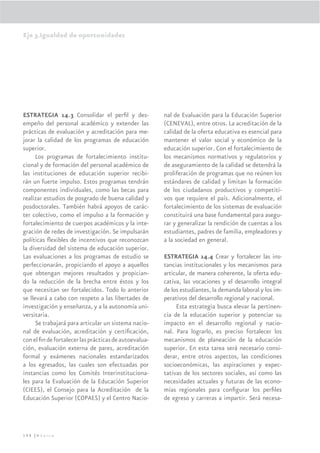 Eje 3.Igualdad de oportunidades




ESTRATEGIA 14.3 Consolidar el perﬁl y des-             nal de Evaluación para la Educación Superior
empeño del personal académico y extender las           (CENEVAL), entre otros. La acreditación de la
prácticas de evaluación y acreditación para me-        calidad de la oferta educativa es esencial para
jorar la calidad de los programas de educación         mantener el valor social y económico de la
superior.                                              educación superior. Con el fortalecimiento de
      Los programas de fortalecimiento institu-        los mecanismos normativos y regulatorios y
cional y de formación del personal académico de        de aseguramiento de la calidad se detendrá la
las instituciones de educación superior recibi-        proliferación de programas que no reúnen los
rán un fuerte impulso. Estos programas tendrán         estándares de calidad y limitan la formación
componentes individuales, como las becas para          de los ciudadanos productivos y competiti-
realizar estudios de posgrado de buena calidad y       vos que requiere el país. Adicionalmente, el
posdoctorales. También habrá apoyos de carác-          fortalecimiento de los sistemas de evaluación
ter colectivo, como el impulso a la formación y        constituirá una base fundamental para asegu-
fortalecimiento de cuerpos académicos y la inte-       rar y generalizar la rendición de cuentas a los
gración de redes de investigación. Se impulsarán       estudiantes, padres de familia, empleadores y
políticas ﬂexibles de incentivos que reconozcan        a la sociedad en general.
la diversidad del sistema de educación superior.
Las evaluaciones a los programas de estudio se         ESTRATEGIA 14.4 Crear y fortalecer las ins-
perfeccionarán, propiciando el apoyo a aquellos        tancias institucionales y los mecanismos para
que obtengan mejores resultados y propician-           articular, de manera coherente, la oferta edu-
do la reducción de la brecha entre éstos y los         cativa, las vocaciones y el desarrollo integral
que necesitan ser fortalecidos. Todo lo anterior       de los estudiantes, la demanda laboral y los im-
se llevará a cabo con respeto a las libertades de      perativos del desarrollo regional y nacional.
investigación y enseñanza, y a la autonomía uni-            Esta estrategia busca elevar la pertinen-
versitaria.                                            cia de la educación superior y potenciar su
      Se trabajará para articular un sistema nacio-    impacto en el desarrollo regional y nacio-
nal de evaluación, acreditación y certiﬁcación,        nal. Para lograrlo, es preciso fortalecer los
con el ﬁn de fortalecer las prácticas de autoevalua-   mecanismos de planeación de la educación
ción, evaluación externa de pares, acreditación        superior. En esta tarea será necesario consi-
formal y exámenes nacionales estandarizados            derar, entre otros aspectos, las condiciones
a los egresados, las cuales son efectuadas por         socioeconómicas, las aspiraciones y expec-
instancias como los Comités Interinstituciona-         tativas de los sectores sociales, así como las
les para la Evaluación de la Educación Superior        necesidades actuales y futuras de las econo-
(CIEES), el Consejo para la Acreditación de la         mías regionales para conﬁgurar los perﬁles
Educación Superior (COPAES) y el Centro Nacio-         de egreso y carreras a impartir. Será necesa-




198 |México
 