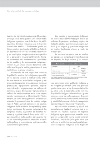 Eje 3.Igualdad de oportunidades




tuación de signiﬁcativa desventaja. El combate            Los pueblos y comunidades indígenas
al rezago social de los pueblos y las comunidades    de México están conformados por más de 10
indígenas representa una de las áreas de políti-     millones de personas, hombres y mujeres de
ca pública de mayor relevancia para el desarrollo    todas las edades, que tienen sus propias cul-
armónico de México. Es fundamental que las po-       turas y sus lenguas, y que viven marginados
líticas públicas que impulse el Gobierno Federal,    en muchas localidades urbanas y rurales de
en coordinación con las entidades federativas        nuestro país.
y los municipios, tengan un carácter especíﬁco            Es necesario reconocer que en muchas
en la perspectiva integral del Desarrollo Huma-      de las regiones indígenas prevalece la escasez
no Sustentable para incrementar las capacidades      de empleos, los bajos salarios y las relacio-
de los pueblos y las comunidades indígenas e
                                                                   Distribución de la población indígena
inicien, así, un círculo virtuoso de cambio soste-
                                                        Indicador                                                                     2005
nido no sólo por la acción gubernamental, sino                                                                          Total                   Indígena
también por su propia iniciativa.                       Población total                                           103,263,388
                                                                                                                                               10,103,571
                                                                                                                                                  9.8%
      El desarrollo de este importante sector de        Población en municipios con Alta                                                       6,107,572
                                                                                                                   17,010,383
la población requiere del trabajo corresponsable        y Muy alta marginación                                                                   35.9%

de los actores sociales e institucionales, entre     Fuente: CDI-PNUD. Sistema de indicadores sobre la población indígena de México con base en: INEGI II Conteo de
                                                     Población y Vivienda, México, 2005. CONAPO, Índice de marginación municipal 2005.

los que destacan: autoridades indígenas y re-
presentantes agrarios, organizaciones indígenas      nes asimétricas entre población indígena y
productivas, agrupaciones políticas, organis-        no indígena que afectan tanto a los procesos
mos culturales, organizaciones de defensa de         productivos como a los de comercialización
derechos, grupos de mujeres y agrupaciones de        y, sobre todo, al desarrollo. Junto con ello,
defensa del medio ambiente, entre otras; depen-      la población indígena todavía enfrenta graves
dencias y entidades de la Administración Pública     rezagos, entre los cuales destacan: desnutri-
Federal, así como de los gobiernos estatales que     ción y deﬁciencias nutricionales; mortalidad
atienden la problemática de los pueblos indíge-      y morbilidad materna e infantil; rezago edu-
nas; el Poder Judicial; comisiones de asuntos        cativo; inequidad de género y migración.
indígenas de las Cámaras de Diputados y Sena-             Esta situación económica y social está
dores; comisiones de asuntos indígenas de los        estrechamente ligada al hecho de que la in-
congresos locales; organismos de derechos hu-        versión de recursos públicos en regiones
manos y organizaciones de la sociedad civil. La      indígenas sigue presentando notables reza-
participación de todos es clave para avanzar ha-     gos en comparación con la media nacional.
cia un renovado proceso de desarrollo a través       Asimismo, uno de los principales retos que
del impulso y la promoción de políticas sociales     enfrenta la acción institucional para la inver-
culturalmente pertinentes.                           sión en regiones indígenas es la dispersión




200 |México
 