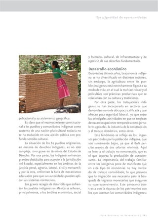 Eje 3.Igualdad de oportunidades




                                                       y humano, cultural, de infraestructura y de
                                                       ejercicio de sus derechos fundamentales.

                                                       Desarrollo económico
                                                       Durante los últimos años, la economía indíge-
                                                       na se ha diversiﬁcado en distintos sectores,
                                                       sin embargo, la agricultura entre los pue-
                                                       blos indígenas está estrechamente ligada a su
                                                       modo de vida, en el cual la multiactividad y el
                                                       policultivo son prácticas productivas que se
                                                       relacionan con su cultura y tradiciones.
                                                            Por otra parte, los trabajadores indí-
                                                       genas se han incorporado en sectores que
                                                       demandan mano de obra poco caliﬁcada y que
                                                       ofrecen poca seguridad laboral, ya que entre
poblacional y su aislamiento geográﬁco.                las principales actividades en que se emplean
     Es claro que el reconocimiento constitucio-       destacan ocupaciones temporales como jorna-
nal a los pueblos y comunidades indígenas como         leros agrícolas, la industria de la construcción
sustento de una nación pluricultural todavía no        y el trabajo doméstico, entre otros.
se ha traducido en una acción pública con pro-              Este fenómeno se reﬂeja en los ingre-
fundo sentido cultural.                                sos percibidos por la población indígena, que
     La situación de los 62 pueblos originarios,       son sumamente bajos, ya que el 80% per-
en materia de derechos indígenas, es no sólo           cibe menos de dos salarios mínimos. Aquí
compleja, sino grave en términos del Estado de         se inserta el trabajo no remunerado, que es
Derecho. Por una parte, los indígenas enfrentan        el que soporta la producción de autocon-
grandes obstáculos para acceder a la jurisdicción      sumo. La importancia del trabajo familiar
del Estado, especialmente en los ámbitos de la         entre los indígenas pone de maniﬁesto que
justicia penal, agraria, laboral, civil y mercantil;   en este tipo de economías no hay merca-
y por la otra, enfrentan la falta de mecanismos        do de trabajo consolidado, lo que provoca
adecuados para que sus autoridades puedan apli-        que la migración sea necesaria para la bús-
car sus sistemas normativos.                           queda de ingresos monetarios que aseguren
     Los graves rezagos de desarrollo que enfren-      su supersupervivencia. Este panorama con-
tan los pueblos indígenas en México se reﬁeren,        trasta con la riqueza de los patrimonios con
principalmente, a los ámbitos económico, social        los que cuentan las comunidades indígenas:




                                                                 Plan Nacional de Desarrollo | 201
 