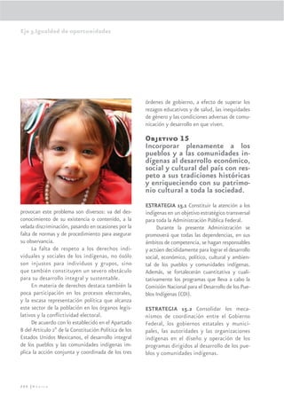 Eje 3.Igualdad de oportunidades




                                                       órdenes de gobierno, a efecto de superar los
                                                       rezagos educativos y de salud, las inequidades
                                                       de género y las condiciones adversas de comu-
                                                       nicación y desarrollo en que viven.

                                                       Objetivo 15
                                                       Incorporar plenamente a los
                                                       pueblos y a las comunidades in-
                                                       dígenas al desarrollo económico,
                                                       social y cultural del país con res-
                                                       peto a sus tradiciones históricas
                                                       y enriqueciendo con su patrimo-
                                                       nio cultural a toda la sociedad.
                                                       ESTRATEGIA 15.1 Constituir la atención a los
provocan este problema son diversos: va del des-       indígenas en un objetivo estratégico transversal
conocimiento de su existencia o contenido, a la        para toda la Administración Pública Federal.
velada discriminación, pasando en ocasiones por la          Durante la presente Administración se
falta de normas y de procedimiento para asegurar       promoverá que todas las dependencias, en sus
su observancia.                                        ámbitos de competencia, se hagan responsables
      La falta de respeto a los derechos indi-         y actúen decididamente para lograr el desarrollo
viduales y sociales de los indígenas, no ósólo         social, económico, político, cultural y ambien-
son injustos para individuos y grupos, sino            tal de los pueblos y comunidades indígenas.
que también constituyen un severo obstáculo            Además, se fortalecerán cuantitativa y cuali-
para su desarrollo integral y sustentable.             tativamente los programas que lleva a cabo la
      En materia de derechos destaca también la        Comisión Nacional para el Desarrollo de los Pue-
poca participación en los procesos electorales,        blos Indígenas (CDI).
y la escasa representación política que alcanza
este sector de la población en los órganos legis-      ESTRATEGIA 15.2 Consolidar los meca-
lativos y la conﬂictividad electoral.                  nismos de coordinación entre el Gobierno
      De acuerdo con lo establecido en el Apartado     Federal, los gobiernos estatales y munici-
B del Artículo 2º de la Constitución Política de los   pales, las autoridades y las organizaciones
Estados Unidos Mexicanos, el desarrollo integral       indígenas en el diseño y operación de los
de los pueblos y las comunidades indígenas im-         programas dirigidos al desarrollo de los pue-
plica la acción conjunta y coordinada de los tres      blos y comunidades indígenas.




206 |México
 