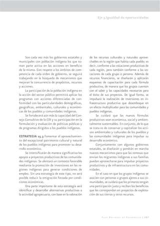 Eje 3.Igualdad de oportunidades




     Son cada vez más los gobiernos estatales y        de los recursos culturales y naturales aprove-
municipales con población indígena los que to-         chables en la región que habita cada pueblo; es
man parte activa en las acciones en beneﬁcio           decir, conforme a las vocaciones productivas de
de la misma. Con respeto a los ámbitos de com-         cada región, pero también conforme a las vo-
petencia de cada orden de gobierno, se seguirá         caciones de cada grupo o persona. Además de
trabajando en la búsqueda de mecanismos que            recursos ﬁnancieros, se diseñarán y aplicarán
mejoran la concurrencia de propósitos, recursos        esquemas de capacitación para cada fórmula
y acciones.                                            productiva, de manera que los grupos cuenten
     La participación de la población indígena en      con el saber y las capacidades necesarias para
la acción del sector público permitirá aplicar los     el éxito de sus proyectos. De igual forma, se
programas con acciones diferenciadas de con-           impulsará la realización de inversiones en in-
formidad con las particularidades demográﬁcas,         fraestructura productiva que desemboque en
geográﬁcas, ambientales, culturales y económi-         un efecto multiplicador para las comunidades y
cas de los pueblos y comunidades indígenas.            pueblos indígenas.
     Se fortalecerá aún más la capacidad del Con-           Se cuidará que las nuevas fórmulas
sejo Consultivo de la CDI y su participación en la     productivas sean económica, social y ambien-
formulación y evaluación de políticas públicas y       talmente sustentables. En conjunto, de lo que
de programas dirigidos a los pueblos indígenas.        se trata es de conservar y capitalizar los acti-
                                                       vos ambientales y culturales de los pueblos y
ESTRATEGIA 15.3 Fomentar el aprovechamien-             las comunidades indígenas para impulsar su
to del excepcional patrimonio cultural y natural       desarrollo económico.
de los pueblos indígenas para promover su desa-             Conjuntamente con algunos gobiernos
rrollo económico.                                      estatales, se diseñarán y pondrán en marcha
      Se intensiﬁcarán de manera signiﬁcativa los      nuevos mecanismos para que las remesas que
apoyos a proyectos productivos de las comunida-        envían los migrantes indígenas a sus familias
des indígenas. Se alentará un contexto favorable       puedan aprovecharse para impulsar proyectos
mediante la promoción de inversiones en las re-        productivos y de infraestructura en las comu-
giones indígenas para generar condiciones de           nidades.
empleo. Sin una estrategia de este tipo, no será            En el caso en que los grupos indígenas se
posible reducir la emigración forzada por condi-       asocien con personas o grupos ajenos a sus co-
ciones económicas.                                     munidades, se cuidará que los primeros tengan
      Una parte importante de esta estrategia será     una participación justa y reciban los beneﬁcios
identiﬁcar y desarrollar alternativas productivas a    que les correspondan en proyectos de explota-
la actividad agropecuaria, con base en la valoración   ción de sus tierras y otros recursos.




                                                                 Plan Nacional de Desarrollo | 207
 