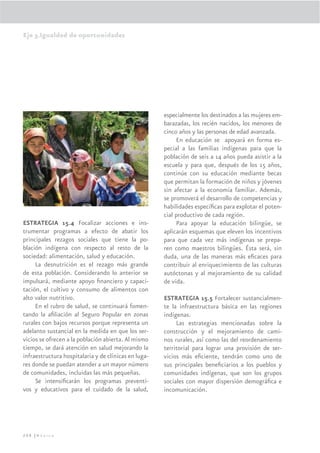 Eje 3.Igualdad de oportunidades




                                                      especialmente los destinados a las mujeres em-
                                                      barazadas, los recién nacidos, los menores de
                                                      cinco años y las personas de edad avanzada.
                                                           En educación se apoyará en forma es-
                                                      pecial a las familias indígenas para que la
                                                      población de seis a 14 años pueda asistir a la
                                                      escuela y para que, después de los 15 años,
                                                      continúe con su educación mediante becas
                                                      que permitan la formación de niños y jóvenes
                                                      sin afectar a la economía familiar. Además,
                                                      se promoverá el desarrollo de competencias y
                                                      habilidades especíﬁcas para explotar el poten-
                                                      cial productivo de cada región.
ESTRATEGIA 15.4 Focalizar acciones e ins-                  Para apoyar la educación bilingüe, se
trumentar programas a efecto de abatir los            aplicarán esquemas que eleven los incentivos
principales rezagos sociales que tiene la po-         para que cada vez más indígenas se prepa-
blación indígena con respecto al resto de la          ren como maestros bilingües. Ésta será, sin
sociedad: alimentación, salud y educación.            duda, una de las maneras más eﬁcaces para
     La desnutrición es el rezago más grande          contribuir al enriquecimiento de las culturas
de esta población. Considerando lo anterior se        autóctonas y al mejoramiento de su calidad
impulsará, mediante apoyo ﬁnanciero y capaci-         de vida.
tación, el cultivo y consumo de alimentos con
alto valor nutritivo.                                 ESTRATEGIA 15.5 Fortalecer sustancialmen-
     En el rubro de salud, se continuará fomen-       te la infraestructura básica en las regiones
tando la aﬁliación al Seguro Popular en zonas         indígenas.
rurales con bajos recursos porque representa un            Las estrategias mencionadas sobre la
adelanto sustancial en la medida en que los ser-      construcción y el mejoramiento de cami-
vicios se ofrecen a la población abierta. Al mismo    nos rurales, así como las del reordenamiento
tiempo, se dará atención en salud mejorando la        territorial para lograr una provisión de ser-
infraestructura hospitalaria y de clínicas en luga-   vicios más eﬁciente, tendrán como uno de
res donde se puedan atender a un mayor número         sus principales beneﬁciarios a los pueblos y
de comunidades, incluidas las más pequeñas.           comunidades indígenas, que son los grupos
     Se intensiﬁcarán los programas preventi-         sociales con mayor dispersión demográﬁca e
vos y educativos para el cuidado de la salud,         incomunicación.




208 |México
 