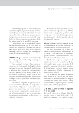 Eje 3.Igualdad de oportunidades




     La estrategia regional de caminos implica el       Promover el reconocimiento jurídico
diseño de un plan de pavimentación y moderni-       de las formas de organización y sistemas
zación de ejes troncales acordes con la dinámica    normativos de los pueblos y comunidades
regional social y productiva a la que se aspira.    indígenas, en el marco de las disposiciones
Complementariamente, se avanzará en la insta-       constitucionales y de los acuerdos interna-
lación de sistemas de telecomunicaciones, desde     cionales en la materia.
los básicos hasta los de tecnología avanzada.
     Se continuará con los programas de mejora      ESTRATEGIA 15.7 Promover y apoyar las ma-
de la vivienda indígena, con acciones como los      nifestaciones de las culturas indígenas, así
pisos ﬁrmes, las estufas tipo Lorena, los huertos   como su estudio, difusión y divulgación.
de traspatio, entre otras, además de la provisión        Las culturas indígenas son, sin duda, uno
de energía eléctrica, agua potable, drenaje y op-   de los activos más valiosos del patrimonio de
ciones de tratamiento de aguas.                     la nación. Lo son como huella de nuestro ori-
                                                    gen más remoto, y fundamentalmente como
ESTRATEGIA 15.6 Garantizar el acceso pleno de       culturas vivas, actuales y futuras.
los pueblos y comunidades indígenas a la juris-          Se buscará impulsar programas de
dicción del Estado.                                 difusión e información para eliminar la dis-
     Esta estrategia implica trabajar conjunta-     criminación social contra este sector de la
mente con los Poderes de la Unión y los órdenes     población mexicana. Asimismo, se respaldará
de gobierno para que el acceso de los indígenas     la investigación, registro, rescate, protec-
a la justicia, sobre todo en los asuntos penales,   ción, preservación, difusión y divulgación de
agrarios, laborales, civiles y mercantiles, se dé   su patrimonio cultural.
en términos equitativos y justos, es decir, asis-        Se fortalecerán los apoyos ﬁnancieros
tidos por intérpretes y defensores que conozcan     para proyectos de tipo cultural que involu-
su lengua y cultura, y conforme al mandato cons-    cren todas sus manifestaciones: sus lenguas,
titucional.                                         indumentaria, ﬁestas, ritos, danzas, cantos,
     En todos los programas de gobierno con ac-     música de banda, lugares sagrados, cosmovi-
ciones orientadas al bienestar de los pueblos y     siones, artes plásticas, gastronomía.
comunidades indígenas, se reconocerán y res-
petarán sus costumbres, sus formas internas         3.5 Igualdad entre mujeres
de convivencia y organización social, económi-      y hombres
ca, política y cultural, sin que se contravengan    Durante la mayor parte del siglo XX se fue
preceptos constitucionales y legales comunes a      transformando el papel de la mujer en la
todos los mexicanos.                                sociedad mexicana. Las mujeres comen-




                                                             Plan Nacional de Desarrollo | 209
 
