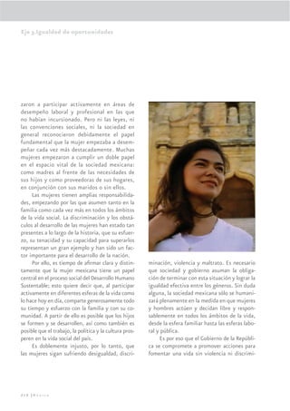 Eje 3.Igualdad de oportunidades




zaron a participar activamente en áreas de
desempeño laboral y profesional en las que
no habían incursionado. Pero ni las leyes, ni
las convenciones sociales, ni la sociedad en
general reconocieron debidamente el papel
fundamental que la mujer empezaba a desem-
peñar cada vez más destacadamente. Muchas
mujeres empezaron a cumplir un doble papel
en el espacio vital de la sociedad mexicana:
como madres al frente de las necesidades de
sus hijos y como proveedoras de sus hogares,
en conjunción con sus maridos o sin ellos.
     Las mujeres tienen amplias responsabilida-
des, empezando por las que asumen tanto en la
familia como cada vez más en todos los ámbitos
de la vida social. La discriminación y los obstá-
culos al desarrollo de las mujeres han estado tan
presentes a lo largo de la historia, que su esfuer-
zo, su tenacidad y su capacidad para superarlos
representan un gran ejemplo y han sido un fac-
tor importante para el desarrollo de la nación.
     Por ello, es tiempo de aﬁrmar clara y distin-       minación, violencia y maltrato. Es necesario
tamente que la mujer mexicana tiene un papel             que sociedad y gobierno asuman la obliga-
central en el proceso social del Desarrollo Humano       ción de terminar con esta situación y lograr la
Sustentable; esto quiere decir que, al participar        igualdad efectiva entre los géneros. Sin duda
activamente en diferentes esferas de la vida como        alguna, la sociedad mexicana sólo se humani-
lo hace hoy en día, comparte generosamente todo          zará plenamente en la medida en que mujeres
su tiempo y esfuerzo con la familia y con su co-         y hombres actúen y decidan libre y respon-
munidad. A partir de ello es posible que los hijos       sablemente en todos los ámbitos de la vida,
se formen y se desarrollen, así como también es          desde la esfera familiar hasta las esferas labo-
posible que el trabajo, la política y la cultura pros-   ral y pública.
peren en la vida social del país.                             Es por eso que el Gobierno de la Repúbli-
     Es doblemente injusto, por lo tanto, que            ca se compromete a promover acciones para
las mujeres sigan sufriendo desigualdad, discri-         fomentar una vida sin violencia ni discrimi-




210 |México
 
