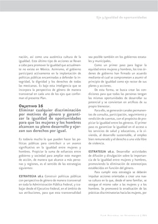 Eje 3.Igualdad de oportunidades




nación, así como una auténtica cultura de la        sea posible también en los gobiernos estata-
igualdad. Este último tipo de acciones se llevan    les y municipales.
a cabo para promover la igualdad que actualmen-          Como un primer paso para lograr la
te no existe en México. Asimismo, el gobierno       equidad entre mujeres y hombres, los tres ór-
participará activamente en la implantación de       denes de gobierno han ﬁrmado un acuerdo
políticas públicas encaminadas a defender la in-    mediante el cual se comprometen a asumir el
tegridad, la dignidad y los derechos de todas       principio de igualdad como eje rector de sus
las mexicanas. Es bajo esta inteligencia que se     planes y acciones.
incorpora la perspectiva de género de manera             De esta forma, se busca crear las con-
transversal en cada uno de los ejes que confor-     diciones para que todas las personas tengan
man el presente Plan.                               las mismas oportunidades de desarrollar su
                                                    potencial y se conviertan en artíﬁces de su
Objetivo 16                                         propio bienestar.
Eliminar cualquier discriminación                        Para ello, se generarán canales permanen-
por motivos de género y garanti-                    tes de consulta, participación, seguimiento y
zar la igualdad de oportunidades                    rendición de cuentas, con el propósito de pro-
para que las mujeres y los hombres                  piciar la igualdad entre los géneros. El primer
alcancen su pleno desarrollo y ejer-                paso es garantizar la igualdad en el acceso a
zan sus derechos por igual.                         los servicios de salud y educativos, a la vi-
                                                    vienda, al desarrollo sustentable, al empleo
Es todavía mucho lo que pueden hacer las po-        bien remunerado y el derecho a una vida libre
líticas públicas para contribuir a un avance        de violencia.
signiﬁcativo en la igualdad entre mujeres y
hombres. Propiciar la suma de esfuerzos entre       ESTRATEGIA 16.2. Desarrollar actividades
gobierno y sociedad para ampliar este margen        de difusión y divulgación sobre la importan-
de acción, de manera que alcance a más perso-       cia de la igualdad entre mujeres y hombres,
nas y regiones, es el sentido de las estrategias    promoviendo la eliminación de estereotipos
siguientes:                                         establecidos en función del género.
                                                         Para cumplir esta estrategia se deberán
ESTRATEGIA 16.1 Construir políticas públicas        impulsar acciones orientadas a crear una nue-
con perspectiva de género de manera transversal     va cultura en la que, desde el seno familiar, se
en toda la Administración Pública Federal, y tra-   otorgue el mismo valor a las mujeres y a los
bajar desde el Ejecutivo Federal, en el ámbito de   hombres. Se promoverá la erradicación de las
sus atribuciones, para que esta transversalidad     prácticas discriminatorias hacia las mujeres, por




                                                              Plan Nacional de Desarrollo | 211
 