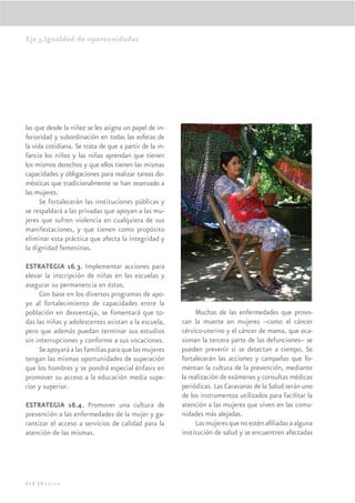 Eje 3.Igualdad de oportunidades




las que desde la niñez se les asigna un papel de in-
ferioridad y subordinación en todas las esferas de
la vida cotidiana. Se trata de que a partir de la in-
fancia los niños y las niñas aprendan que tienen
los mismos derechos y que ellos tienen las mismas
capacidades y obligaciones para realizar tareas do-
mésticas que tradicionalmente se han reservado a
las mujeres.
      Se fortalecerán las instituciones públicas y
se respaldará a las privadas que apoyan a las mu-
jeres que sufren violencia en cualquiera de sus
manifestaciones, y que tienen como propósito
eliminar esta práctica que afecta la integridad y
la dignidad femeninas.

ESTRATEGIA 16.3. Implementar acciones para
elevar la inscripción de niñas en las escuelas y
asegurar su permanencia en éstas.
     Con base en los diversos programas de apo-
yo al fortalecimiento de capacidades entre la
población en desventaja, se fomentará que to-                 Muchas de las enfermedades que provo-
das las niñas y adolescentes asistan a la escuela,      can la muerte en mujeres –como el cáncer
pero que además puedan terminar sus estudios            cérvico-uterino y el cáncer de mama, que oca-
sin interrupciones y conforme a sus vocaciones.         sionan la tercera parte de las defunciones– se
     Se apoyará a las familias para que las mujeres     pueden prevenir si se detectan a tiempo. Se
tengan las mismas oportunidades de superación           fortalecerán las acciones y campañas que fo-
que los hombres y se pondrá especial énfasis en         mentan la cultura de la prevención, mediante
promover su acceso a la educación media supe-           la realización de exámenes y consultas médicas
rior y superior.                                        periódicas. Las Caravanas de la Salud serán uno
                                                        de los instrumentos utilizados para facilitar la
ESTRATEGIA 16.4. Promover una cultura de                atención a las mujeres que viven en las comu-
prevención a las enfermedades de la mujer y ga-         nidades más alejadas.
rantizar el acceso a servicios de calidad para la             Las mujeres que no estén aﬁliadas a alguna
atención de las mismas.                                 institución de salud y se encuentren afectadas




212 |México
 