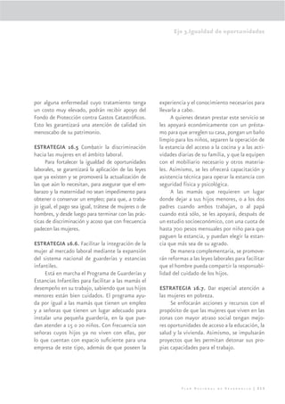 Eje 3.Igualdad de oportunidades




por alguna enfermedad cuyo tratamiento tenga           experiencia y el conocimiento necesarios para
un costo muy elevado, podrán recibir apoyo del         llevarla a cabo.
Fondo de Protección contra Gastos Catastróﬁcos.             A quienes desean prestar este servicio se
Esto les garantizará una atención de calidad sin       les apoyará económicamente con un présta-
menoscabo de su patrimonio.                            mo para que arreglen su casa, pongan un baño
                                                       limpio para los niños, separen la operación de
ESTRATEGIA 16.5 Combatir la discriminación             la estancia del acceso a la cocina y a las acti-
hacia las mujeres en el ámbito laboral.                vidades diarias de su familia, y que la equipen
     Para fortalecer la igualdad de oportunidades      con el mobiliario necesario y otros materia-
laborales, se garantizará la aplicación de las leyes   les. Asimismo, se les ofrecerá capacitación y
que ya existen y se promoverá la actualización de      asistencia técnica para operar la estancia con
las que aún lo necesitan, para asegurar que el em-     seguridad física y psicológica.
barazo y la maternidad no sean impedimento para             A las mamás que requieren un lugar
obtener o conservar un empleo; para que, a traba-      donde dejar a sus hijos menores, o a los dos
jo igual, el pago sea igual, trátese de mujeres o de   padres cuando ambos trabajan, o al papá
hombres, y desde luego para terminar con las prác-     cuando está sólo, se les apoyará, después de
ticas de discriminación y acoso que con frecuencia     un estudio socioeconómico, con una cuota de
padecen las mujeres.                                   hasta 700 pesos mensuales por niño para que
                                                       paguen la estancia, y puedan elegir la estan-
ESTRATEGIA 16.6. Facilitar la integración de la        cia que más sea de su agrado.
mujer al mercado laboral mediante la expansión              De manera complementaria, se promove-
del sistema nacional de guarderías y estancias         rán reformas a las leyes laborales para facilitar
infantiles.                                            que el hombre pueda compartir la responsabi-
     Está en marcha el Programa de Guarderías y        lidad del cuidado de los hijos.
Estancias Infantiles para facilitar a las mamás el
desempeño en su trabajo, sabiendo que sus hijos        ESTRATEGIA 16.7. Dar especial atención a
menores están bien cuidados. El programa ayu-          las mujeres en pobreza.
da por igual a las mamás que tienen un empleo               Se enfocarán acciones y recursos con el
y a señoras que tienen un lugar adecuado para          propósito de que las mujeres que viven en las
instalar una pequeña guardería, en la que pue-         zonas con mayor atraso social tengan mejo-
dan atender a 15 o 20 niños. Con frecuencia son        res oportunidades de acceso a la educación, la
señoras cuyos hijos ya no viven con ellas, por         salud y la vivienda. Asimismo, se impulsarán
lo que cuentan con espacio suﬁciente para una          proyectos que les permitan detonar sus pro-
empresa de este tipo, además de que poseen la          pias capacidades para el trabajo.




                                                                 Plan Nacional de Desarrollo | 213
 