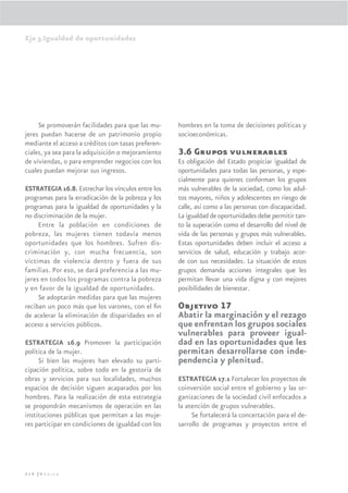 Eje 3.Igualdad de oportunidades




     Se promoverán facilidades para que las mu-      hombres en la toma de decisiones políticas y
jeres puedan hacerse de un patrimonio propio         socioeconómicas.
mediante el acceso a créditos con tasas preferen-
ciales, ya sea para la adquisición o mejoramiento    3.6 Grupos vulnerables
de viviendas, o para emprender negocios con los      Es obligación del Estado propiciar igualdad de
cuales puedan mejorar sus ingresos.                  oportunidades para todas las personas, y espe-
                                                     cialmente para quienes conforman los grupos
ESTRATEGIA 16.8. Estrechar los vínculos entre los    más vulnerables de la sociedad, como los adul-
programas para la erradicación de la pobreza y los   tos mayores, niños y adolescentes en riesgo de
programas para la igualdad de oportunidades y la     calle, así como a las personas con discapacidad.
no discriminación de la mujer.                       La igualdad de oportunidades debe permitir tan-
     Entre la población en condiciones de            to la superación como el desarrollo del nivel de
pobreza, las mujeres tienen todavía menos            vida de las personas y grupos más vulnerables.
oportunidades que los hombres. Sufren dis-           Estas oportunidades deben incluir el acceso a
criminación y, con mucha frecuencia, son             servicios de salud, educación y trabajo acor-
víctimas de violencia dentro y fuera de sus          de con sus necesidades. La situación de estos
familias. Por eso, se dará preferencia a las mu-     grupos demanda acciones integrales que les
jeres en todos los programas contra la pobreza       permitan llevar una vida digna y con mejores
y en favor de la igualdad de oportunidades.          posibilidades de bienestar.
     Se adoptarán medidas para que las mujeres
reciban un poco más que los varones, con el ﬁn       Objetivo 17
de acelerar la eliminación de disparidades en el     Abatir la marginación y el rezago
acceso a servicios públicos.                         que enfrentan los grupos sociales
                                                     vulnerables para proveer igual-
ESTRATEGIA 16.9 Promover la participación            dad en las oportunidades que les
política de la mujer.                                permitan desarrollarse con inde-
     Si bien las mujeres han elevado su parti-       pendencia y plenitud.
cipación política, sobre todo en la gestoría de
obras y servicios para sus localidades, muchos       ESTRATEGIA 17.1 Fortalecer los proyectos de
espacios de decisión siguen acaparados por los       coinversión social entre el gobierno y las or-
hombres. Para la realización de esta estrategia      ganizaciones de la sociedad civil enfocados a
se propondrán mecanismos de operación en las         la atención de grupos vulnerables.
instituciones públicas que permitan a las muje-           Se fortalecerá la concertación para el de-
res participar en condiciones de igualdad con los    sarrollo de programas y proyectos entre el




214 |México
 