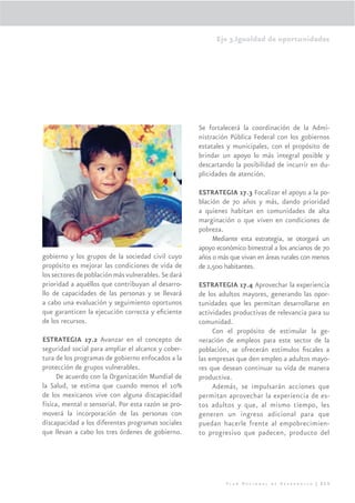 Eje 3.Igualdad de oportunidades




                                                     Se fortalecerá la coordinación de la Admi-
                                                     nistración Pública Federal con los gobiernos
                                                     estatales y municipales, con el propósito de
                                                     brindar un apoyo lo más integral posible y
                                                     descartando la posibilidad de incurrir en du-
                                                     plicidades de atención.

                                                     ESTRATEGIA 17.3 Focalizar el apoyo a la po-
                                                     blación de 70 años y más, dando prioridad
                                                     a quienes habitan en comunidades de alta
                                                     marginación o que viven en condiciones de
                                                     pobreza.
                                                          Mediante esta estrategia, se otorgará un
                                                     apoyo económico bimestral a los ancianos de 70
gobierno y los grupos de la sociedad civil cuyo      años o más que vivan en áreas rurales con menos
propósito es mejorar las condiciones de vida de      de 2,500 habitantes.
los sectores de población más vulnerables. Se dará
prioridad a aquéllos que contribuyan al desarro-     ESTRATEGIA 17.4 Aprovechar la experiencia
llo de capacidades de las personas y se llevará      de los adultos mayores, generando las opor-
a cabo una evaluación y seguimiento oportunos        tunidades que les permitan desarrollarse en
que garanticen la ejecución correcta y eﬁciente      actividades productivas de relevancia para su
de los recursos.                                     comunidad.
                                                          Con el propósito de estimular la ge-
ESTRATEGIA 17.2 Avanzar en el concepto de            neración de empleos para este sector de la
seguridad social para ampliar el alcance y cober-    población, se ofrecerán estímulos ﬁscales a
tura de los programas de gobierno enfocados a la     las empresas que den empleo a adultos mayo-
protección de grupos vulnerables.                    res que desean continuar su vida de manera
     De acuerdo con la Organización Mundial de       productiva.
la Salud, se estima que cuando menos el 10%               Además, se impulsarán acciones que
de los mexicanos vive con alguna discapacidad        permitan aprovechar la experiencia de es-
física, mental o sensorial. Por esta razón se pro-   tos adultos y que, al mismo tiempo, les
moverá la incorporación de las personas con          generen un ingreso adicional para que
discapacidad a los diferentes programas sociales     puedan hacerle frente al empobrecimien-
que llevan a cabo los tres órdenes de gobierno.      to progresivo que padecen, producto del




                                                              Plan Nacional de Desarrollo | 215
 
