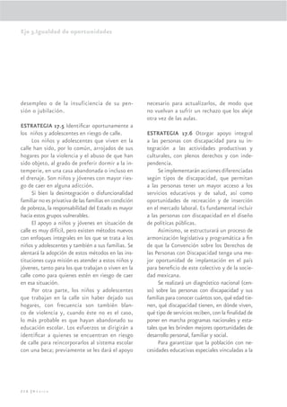 Eje 3.Igualdad de oportunidades




desempleo o de la insuficiencia de su pen-              necesario para actualizarlos, de modo que
sión o jubilación.                                      no vuelvan a sufrir un rechazo que los aleje
                                                        otra vez de las aulas.
ESTRATEGIA 17.5 Identiﬁcar oportunamente a
los niños y adolescentes en riesgo de calle.            ESTRATEGIA 17.6 Otorgar apoyo integral
      Los niños y adolescentes que viven en la          a las personas con discapacidad para su in-
calle han sido, por lo común, arrojados de sus          tegración a las actividades productivas y
hogares por la violencia y el abuso de que han          culturales, con plenos derechos y con inde-
sido objeto, al grado de preferir dormir a la in-       pendencia.
temperie, en una casa abandonada o incluso en                Se implementarán acciones diferenciadas
el drenaje. Son niños y jóvenes con mayor ries-         según tipos de discapacidad, que permitan
go de caer en alguna adicción.                          a las personas tener un mayor acceso a los
      Si bien la desintegración o disfuncionalidad      servicios educativos y de salud, así como
familiar no es privativa de las familias en condición   oportunidades de recreación y de inserción
de pobreza, la responsabilidad del Estado es mayor      en el mercado laboral. Es fundamental incluir
hacia estos grupos vulnerables.                         a las personas con discapacidad en el diseño
      El apoyo a niños y jóvenes en situación de        de políticas públicas.
calle es muy difícil, pero existen métodos nuevos            Asimismo, se estructurará un proceso de
con enfoques integrales en los que se trata a los       armonización legislativa y programática a ﬁn
niños y adolescentes y también a sus familias. Se       de que la Convención sobre los Derechos de
alentará la adopción de estos métodos en las ins-       las Personas con Discapacidad tenga una me-
tituciones cuya misión es atender a estos niños y       jor oportunidad de implantación en el país
jóvenes, tanto para los que trabajan o viven en la      para beneﬁcio de este colectivo y de la socie-
calle como para quienes estén en riesgo de caer         dad mexicana.
en esa situación.                                            Se realizará un diagnóstico nacional (cen-
      Por otra parte, los niños y adolescentes          so) sobre las personas con discapacidad y sus
que trabajan en la calle sin haber dejado sus           familias para conocer cuántos son, qué edad tie-
hogares, con frecuencia son también blan-               nen, qué discapacidad tienen, en dónde viven,
co de violencia y, cuando éste no es el caso,           qué tipo de servicios reciben, con la ﬁnalidad de
lo más probable es que hayan abandonado su              poner en marcha programas nacionales y esta-
educación escolar. Los esfuerzos se dirigirán a         tales que les brinden mejores oportunidades de
identiﬁcar a quienes se encuentran en riesgo            desarrollo personal, familiar y social.
de calle para reincorporarlos al sistema escolar             Para garantizar que la población con ne-
con una beca; previamente se les dará el apoyo          cesidades educativas especiales vinculadas a la




216 |México
 