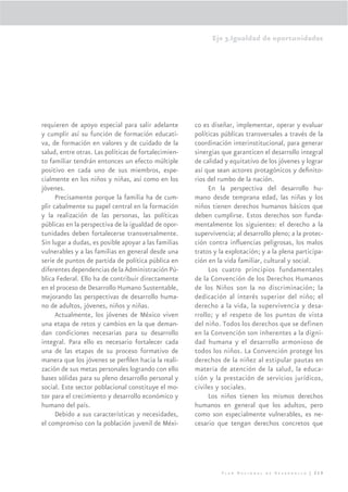 Eje 3.Igualdad de oportunidades




requieren de apoyo especial para salir adelante       co es diseñar, implementar, operar y evaluar
y cumplir así su función de formación educati-        políticas públicas transversales a través de la
va, de formación en valores y de cuidado de la        coordinación interinstitucional, para generar
salud, entre otras. Las políticas de fortalecimien-   sinergias que garanticen el desarrollo integral
to familiar tendrán entonces un efecto múltiple       de calidad y equitativo de los jóvenes y lograr
positivo en cada uno de sus miembros, espe-           así que sean actores protagónicos y deﬁnito-
cialmente en los niños y niñas, así como en los       rios del rumbo de la nación.
jóvenes.                                                   En la perspectiva del desarrollo hu-
      Precisamente porque la familia ha de cum-       mano desde temprana edad, las niñas y los
plir cabalmente su papel central en la formación      niños tienen derechos humanos básicos que
y la realización de las personas, las políticas       deben cumplirse. Estos derechos son funda-
públicas en la perspectiva de la igualdad de opor-    mentalmente los siguientes: el derecho a la
tunidades deben fortalecerse transversalmente.        supervivencia; al desarrollo pleno; a la protec-
Sin lugar a dudas, es posible apoyar a las familias   ción contra inﬂuencias peligrosas, los malos
vulnerables y a las familias en general desde una     tratos y la explotación; y a la plena participa-
serie de puntos de partida de política pública en     ción en la vida familiar, cultural y social.
diferentes dependencias de la Administración Pú-           Los cuatro principios fundamentales
blica Federal. Ello ha de contribuir directamente     de la Convención de los Derechos Humanos
en el proceso de Desarrollo Humano Sustentable,       de los Niños son la no discriminación; la
mejorando las perspectivas de desarrollo huma-        dedicación al interés superior del niño; el
no de adultos, jóvenes, niños y niñas.                derecho a la vida, la supervivencia y desa-
      Actualmente, los jóvenes de México viven        rrollo; y el respeto de los puntos de vista
una etapa de retos y cambios en la que deman-         del niño. Todos los derechos que se definen
dan condiciones necesarias para su desarrollo         en la Convención son inherentes a la digni-
integral. Para ello es necesario fortalecer cada      dad humana y el desarrollo armonioso de
una de las etapas de su proceso formativo de          todos los niños. La Convención protege los
manera que los jóvenes se perﬁlen hacia la reali-     derechos de la niñez al estipular pautas en
zación de sus metas personales logrando con ello      materia de atención de la salud, la educa-
bases sólidas para su pleno desarrollo personal y     ción y la prestación de servicios jurídicos,
social. Este sector poblacional constituye el mo-     civiles y sociales.
tor para el crecimiento y desarrollo económico y           Los niños tienen los mismos derechos
humano del país.                                      humanos en general que los adultos, pero
      Debido a sus características y necesidades,     como son especialmente vulnerables, es ne-
el compromiso con la población juvenil de Méxi-       cesario que tengan derechos concretos que




                                                                Plan Nacional de Desarrollo | 219
 