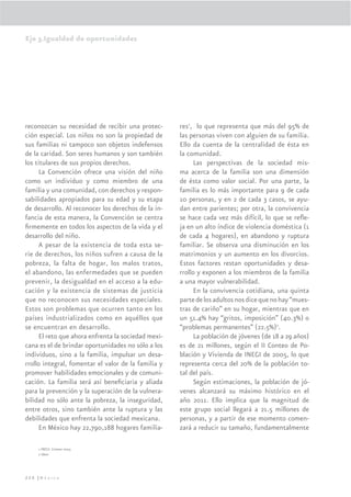 Eje 3.Igualdad de oportunidades




reconozcan su necesidad de recibir una protec-       res1, lo que representa que más del 95% de
ción especial. Los niños no son la propiedad de      las personas viven con alguien de su familia.
sus familias ni tampoco son objetos indefensos       Ello da cuenta de la centralidad de ésta en
de la caridad. Son seres humanos y son también       la comunidad.
los titulares de sus propios derechos.                     Las perspectivas de la sociedad mis-
      La Convención ofrece una visión del niño       ma acerca de la familia son una dimensión
como un individuo y como miembro de una              de ésta como valor social. Por una parte, la
familia y una comunidad, con derechos y respon-      familia es lo más importante para 9 de cada
sabilidades apropiados para su edad y su etapa       10 personas, y en 2 de cada 3 casos, se ayu-
de desarrollo. Al reconocer los derechos de la in-   dan entre parientes; por otra, la convivencia
fancia de esta manera, la Convención se centra       se hace cada vez más difícil, lo que se reﬂe-
ﬁrmemente en todos los aspectos de la vida y el      ja en un alto índice de violencia doméstica (1
desarrollo del niño.                                 de cada 4 hogares), en abandono y ruptura
      A pesar de la existencia de toda esta se-      familiar. Se observa una disminución en los
rie de derechos, los niños sufren a causa de la      matrimonios y un aumento en los divorcios.
pobreza, la falta de hogar, los malos tratos,        Estos factores restan oportunidades y desa-
el abandono, las enfermedades que se pueden          rrollo y exponen a los miembros de la familia
prevenir, la desigualdad en el acceso a la edu-      a una mayor vulnerabilidad.
cación y la existencia de sistemas de justicia             En la convivencia cotidiana, una quinta
que no reconocen sus necesidades especiales.         parte de los adultos nos dice que no hay “mues-
Estos son problemas que ocurren tanto en los         tras de cariño” en su hogar, mientras que en
países industrializados como en aquéllos que         un 51.4% hay “gritos, imposición” (40.3%) o
se encuentran en desarrollo.                         “problemas permanentes” (22.5%)2.
      El reto que ahora enfrenta la sociedad mexi-         La población de jóvenes (de 18 a 29 años)
cana es el de brindar oportunidades no sólo a los    es de 21 millones, según el II Conteo de Po-
individuos, sino a la familia, impulsar un desa-     blación y Vivienda de INEGI de 2005, lo que
rrollo integral, fomentar el valor de la familia y   representa cerca del 20% de la población to-
promover habilidades emocionales y de comuni-        tal del país.
cación. La familia será así beneﬁciaria y aliada           Según estimaciones, la población de jó-
para la prevención y la superación de la vulnera-    venes alcanzará su máximo histórico en el
bilidad no sólo ante la pobreza, la inseguridad,     año 2011. Ello implica que la magnitud de
entre otros, sino también ante la ruptura y las      este grupo social llegará a 21.5 millones de
debilidades que enfrenta la sociedad mexicana.       personas, y a partir de ese momento comen-
      En México hay 22,790,188 hogares familia-      zará a reducir su tamaño, fundamentalmente

    1 INEGI. Conteo 2005
    2 Idem




220 |México
 
