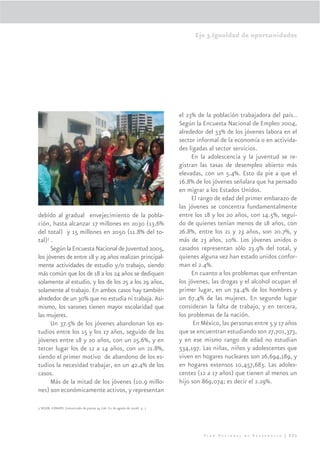 Eje 3.Igualdad de oportunidades




                                                                            el 23% de la población trabajadora del país..
                                                                            Según la Encuesta Nacional de Empleo 2004,
                                                                            alrededor del 53% de los jóvenes labora en el
                                                                            sector informal de la economía o en activida-
                                                                            des ligadas al sector servicios.
                                                                                 En la adolescencia y la juventud se re-
                                                                            gistran las tasas de desempleo abierto más
                                                                            elevadas, con un 5.4%. Esto da pie a que el
                                                                            16.8% de los jóvenes señalara que ha pensado
                                                                            en migrar a los Estados Unidos.
                                                                                 El rango de edad del primer embarazo de
                                                                            las jóvenes se concentra fundamentalmente
debido al gradual envejecimiento de la pobla-                               entre los 18 y los 20 años, con 14.5%, segui-
ción, hasta alcanzar 17 millones en 2030 (13.6%                             do de quienes tenían menos de 18 años, con
del total) y 15 millones en 2050 (11.8% del to-                             26.8%, entre los 21 y 23 años, son 20.7%, y
tal)3 .                                                                     más de 23 años, 10%. Los jóvenes unidos o
      Según la Encuesta Nacional de Juventud 2005,                          casados representan sólo 23.9% del total, y
los jóvenes de entre 18 y 29 años realizan principal-                       quienes alguna vez han estado unidos confor-
mente actividades de estudio y/o trabajo, siendo                            man el 2.4%.
más común que los de 18 a los 24 años se dediquen                                En cuanto a los problemas que enfrentan
solamente al estudio, y los de los 25 a los 29 años,                        los jóvenes, las drogas y el alcohol ocupan el
solamente al trabajo. En ambos casos hay también                            primer lugar, en un 74.4% de los hombres y
alrededor de un 30% que no estudia ni trabaja. Asi-                         un 67.4% de las mujeres. En segundo lugar
mismo, los varones tienen mayor escolaridad que                             consideran la falta de trabajo, y en tercera,
las mujeres.                                                                los problemas de la nación.
      Un 37.5% de los jóvenes abandonan los es-                                   En México, las personas entre 5 y 17 años
tudios entre los 15 y los 17 años, seguido de los                           que se encuentran estudiando son 27,701,373,
jóvenes entre 18 y 20 años, con un 25.6%, y en                              y en ese mismo rango de edad no estudian
tercer lugar los de 12 a 14 años, con un 21.8%,                             534,197. Las niñas, niños y adolescentes que
siendo el primer motivo de abandono de los es-                              viven en hogares nucleares son 26,694,189, y
tudios la necesidad trabajar, en un 42.4% de los                            en hogares extensos 10,457,683. Las adoles-
casos.                                                                      centes (12 a 17 años) que tienen al menos un
      Más de la mitad de los jóvenes (10.9 millo-                           hijo son 869,074; es decir el 2.29%.
nes) son económicamente activos, y representan

3 SEGOB -CONAPO. Comunicado de prensa 34 /06. (11 de agosto de 2006) p. 1




                                                                                     Plan Nacional de Desarrollo | 221
 