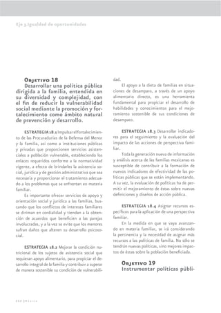 Eje 3.Igualdad de oportunidades




     Objetivo 18                                         dad.
    Desarrollar una política pública                          El apoyo a la dieta de familias en situa-
dirigida a la familia, entendida en                      ciones de desamparo, a través de un apoyo
su diversidad y complejidad, con                         alimentario directo, es una herramienta
el ﬁn de reducir la vulnerabilidad                       fundamental para propiciar el desarrollo de
social mediante la promoción y for-                      habilidades y conocimientos para el mejo-
talecimiento como ámbito natural                         ramiento sostenible de sus condiciones de
de prevención y desarrollo.                              desamparo.

      ESTRATEGIA 18.1 Impulsar el fortalecimien-               ESTRATEGIA 18.3 Desarrollar indicado-
to de las Procuradurías de la Defensa del Menor          res para el seguimiento y la evaluación del
y la Familia, así como a instituciones públicas          impacto de las acciones de perspectiva fami-
y privadas que proporcionen servicios asisten-           liar.
ciales a población vulnerable, estableciendo los               Toda la generación nueva de información
enlaces requeridos conforme a la normatividad            y análisis acerca de las familias mexicanas es
vigente, a efecto de brindarles la asistencia so-        susceptible de contribuir a la formación de
cial, jurídica y de gestión administrativa que sea       nuevos indicadores de efectividad de las po-
necesaria y proporcionar el tratamiento adecua-          líticas públicas que se están implementando.
do a los problemas que se enfrentan en materia           A su vez, la evaluación de políticas ha de per-
familiar.                                                mitir el mejoramiento de éstas sobre nuevas
      Es importante ofrecer servicios de apoyo y         deﬁniciones y diseños de acción pública.
orientación social y jurídica a las familias, bus-
cando que los conﬂictos de intereses familiares               ESTRATEGIA 18.4 Asignar recursos es-
se diriman en cordialidad y tiendan a la obten-          pecíﬁcos para la aplicación de una perspectiva
ción de acuerdos que beneﬁcien a las parejas             familiar.
involucradas, y a la vez se evite que los menores             En la medida en que se vaya avanzan-
sufran daños que alteren su desarrollo psicoso-          do en materia familiar, se irá considerando
cial.                                                    la pertinencia y la necesidad de asignar más
                                                         recursos a las políticas de familia. No sólo se
      ESTRATEGIA 18.2 Mejorar la condición nu-           tendrán nuevas políticas, sino mejores impac-
tricional de los sujetos de asistencia social que        tos de éstas sobre la población beneﬁciada.
requieran apoyo alimentario, para propiciar el de-
sarrollo integral de la familia y contribuir a superar          Objetivo 19
de manera sostenible su condición de vulnerabili-               Instrumentar políticas públi-



222 |México
 