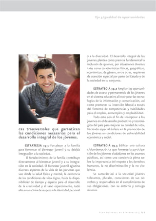 Eje 3.Igualdad de oportunidades




                                                      y a la diversidad. El desarrollo integral de los
                                                      jóvenes plantea como premisa fundamental la
                                                      inclusión de quienes, por situaciones diversas
                                                      tales como características físicas, geográﬁcas,
                                                      económicas, de género, entre otras, requieren
                                                      de atención especial por parte del Estado y de
                                                      la sociedad en su conjunto.

                                                           ESTRATEGIA 19.2 Ampliar las oportuni-
                                                      dades de acceso y permanencia de los jóvenes
                                                      en el sistema educativo al incorporar las tecno-
                                                      logías de la información y comunicación, así
                                                      como promover su inserción laboral a través
                                                      del fomento de competencias y habilidades
                                                      para el empleo, autoempleo y empleabilidad.
                                                           Todo esto con el ﬁn de incorporar a los
                                                      jóvenes en el desarrollo productivo y tecnoló-
                                                      gico del país para mejorar su calidad de vida,
cas transversales que garanticen                      haciendo especial énfasis en la promoción de
las condiciones necesarias para el                    los jóvenes en condiciones de vulnerabilidad
desarrollo integral de los jóvenes.                   económica y social.

      ESTRATEGIA 19.1 Fortalecer a la familia              ESTRATEGIA 19.3 Ediﬁcar una cultura
para fomentar el bienestar juvenil y su debida        cívico-democrática que fomente la participa-
integración a la sociedad.                            ción de los jóvenes ciudadanos en los asuntos
       El fortalecimiento de la familia contribuye    públicos, así como una conciencia plena so-
directamente al bienestar juvenil y a su integra-     bre la importancia del respeto a los derechos
ción en la sociedad. El bienestar juvenil aglutina    humanos, la no discriminación y la no vio-
diversos aspectos de la vida de las personas que      lencia.
van desde la salud física y mental, la existencia          Se sumarán así a la sociedad jóvenes
de las condiciones de vida digna, hasta la dispo-     tolerantes, plurales, conscientes de sus de-
nibilidad de tiempo y espacio para el desarrollo      rechos y responsables en el cumplimiento de
de la creatividad y el sano esparcimiento, todo       sus obligaciones, con su entorno y consigo
ello en un clima de respeto a la identidad personal   mismos.




                                                                Plan Nacional de Desarrollo | 223
 