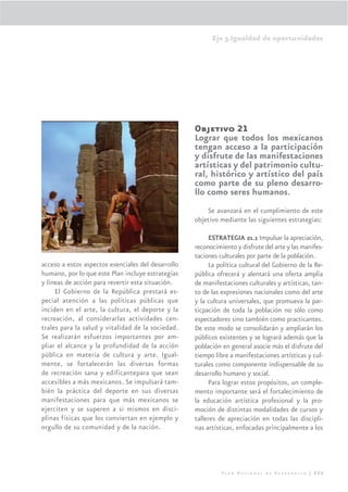 Eje 3.Igualdad de oportunidades




                                                    Objetivo 21
                                                    Lograr que todos los mexicanos
                                                    tengan acceso a la participación
                                                    y disfrute de las manifestaciones
                                                    artísticas y del patrimonio cultu-
                                                    ral, histórico y artístico del país
                                                    como parte de su pleno desarro-
                                                    llo como seres humanos.
                                                        Se avanzará en el cumplimiento de este
                                                    objetivo mediante las siguientes estrategias:

                                                         ESTRATEGIA 21.1 Impulsar la apreciación,
                                                    reconocimiento y disfrute del arte y las manifes-
                                                    taciones culturales por parte de la población.
acceso a estos aspectos esenciales del desarrollo        La política cultural del Gobierno de la Re-
humano, por lo que este Plan incluye estrategias    pública ofrecerá y alentará una oferta amplia
y líneas de acción para revertir esta situación.    de manifestaciones culturales y artísticas, tan-
     El Gobierno de la República prestará es-       to de las expresiones nacionales como del arte
pecial atención a las políticas públicas que        y la cultura universales, que promueva la par-
inciden en el arte, la cultura, el deporte y la     ticpación de toda la población no sólo como
recreación, al considerarlas actividades cen-       espectadores sino también como practicantes.
trales para la salud y vitalidad de la sociedad.    De este modo se consolidarán y ampliarán los
Se realizarán esfuerzos importantes por am-         públicos existentes y se logrará además que la
pliar el alcance y la profundidad de la acción      población en general asocie más el disfrute del
pública en materia de cultura y arte. Igual-        tiempo libre a manifestaciones artísticas y cul-
mente, se fortalecerán las diversas formas          turales como componente indispensable de su
de recreación sana y edificantepara que sean        desarrollo humano y social.
accesibles a más mexicanos. Se impulsará tam-            Para lograr estos propósitos, un comple-
bién la práctica del deporte en sus diversas        mento importante será el fortalecimiento de
manifestaciones para que más mexicanos se           la educación artística profesional y la pro-
ejerciten y se superen a si mismos en disci-        moción de distintas modalidades de cursos y
plinas físicas que los conviertan en ejemplo y      talleres de apreciación en todas las discipli-
orgullo de su comunidad y de la nación.             nas artísticas, enfocadas principalmente a los




                                                              Plan Nacional de Desarrollo | 225
 