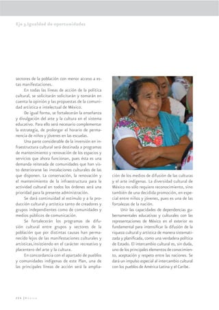 Eje 3.Igualdad de oportunidades




sectores de la población con menor acceso a es-
tas manifestaciones.
     En todas las líneas de acción de la política
cultural, se solicitarán solicitarán y tomarán en
cuenta la opinión y las propuestas de la comuni-
dad artística e intelectual de México.
     De igual forma, se fortalecerán la enseñanza
y divulgación del arte y la cultura en el sistema
educativo. Para ello será necesario complementar
la estrategia, de prolongar el horario de perma-
nencia de niños y jóvenes en las escuelas.
     Una parte considerable de la inversión en in-
fraestructura cultural será destinada a programas
de mantenimiento y renovación de los espacios y
servicios que ahora funcionan, pues ésta es una
demanda reiterada de comunidades que han vis-
to deteriorarse las instalaciones culturales de las
que disponen. La conservación, la renovación y        ción de los medios de difusión de las culturas
el mantenimiento de la infraestructura para la        y el arte indígenas. La diversidad cultural de
actividad cultural en todos los órdenes será una      México no sólo requiere reconocimiento, sino
prioridad para la presente administración.            también de una decidida promoción, en espe-
     Se dará continuidad al estímulo y a la pro-      cial entre niños y jóvenes, pues es una de las
ducción cultural y artística tanto de creadores y     fortalezas de la nación.
grupos independientes como de comunidades y                Unir las capacidades de dependencias gu-
medios públicos de comunicación.                      bernamentales educativas y culturales con las
     Se fortalecerán los programas de difu-           representaciones de México en el exterior es
sión cultural entre grupos y sectores de la           fundamental para intensiﬁcar la difusión de la
población que por distintas causas han perma-         riqueza cultural y artística de manera sistemati-
necido lejos de las manifestaciones culturales y      zada y planiﬁcada, como una verdadera política
artísticas,insistiendo en el carácter recreativo y    de Estado. El intercambio cultural es, sin duda,
placentero del arte y la cultura.                     uno de los principales elementos de conocimien-
     En concordancia con el apartado de pueblos       to, aceptación y respeto entre las naciones. Se
y comunidades indígenas de este Plan, una de          dará un impulso especial al intercambio cultural
las principales líneas de acción será la amplia-      con los pueblos de América Latina y el Caribe.




226 |México
 