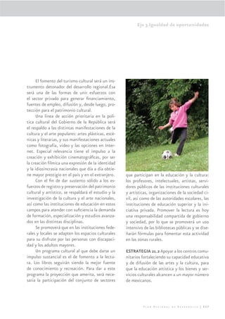 Eje 3.Igualdad de oportunidades




      El fomento del turismo cultural será un ins-
trumento detonador del desarrollo regional.Ésa
será una de las formas de unir esfuerzos con
el sector privado para generar ﬁnanciamiento,
fuentes de empleo, difusión y, desde luego, pro-
tección para el patrimonio cultural.
      Una línea de acción prioritaria en la polí-
tica cultural del Gobierno de la República será
el respaldo a las distintas manifestaciones de la
cultura y el arte populares: artes plásticas, escé-
nicas y literarias, y sus manifestaciones actuales
como fotografía, video y las opciones en Inter-
net. Especial relevancia tiene el impulso a la
creación y exhibición cinematográﬁcas, por ser
la creación fílmica una expresión de la identidad
y la idiosincrasia nacionales que día a día obtie-
ne mayor prestigio en el país y en el extranjero.     que participan en la educación y la cultura:
      Con el ﬁn de dar sustento sólido a los es-      los profesores, intelectuales, artistas, servi-
fuerzos de registro y preservación del patrimonio     dores públicos de las instituciones culturales
cultural y artístico, se respaldará el estudio y la   y artísticas, organizaciones de la sociedad ci-
investigación de la cultura y el arte nacionales,     vil, así como de las autoridades escolares, las
así como las instituciones de educación en estos      instituciones de educación superior y la ini-
campos para atender con suﬁciencia la demanda         ciativa privada. Promover la lectura es hoy
de formación, especialización y estudios avanza-      una responsabilidad compartida de gobierno
dos en las distintas disciplinas.                     y sociedad, por lo que se promoverá un uso
      Se promoverá que en las instituciones fede-     intensivo de las bibliotecas públicas y se dise-
rales y locales se adapten los espacios culturales    ñarán fórmulas para fomentar esta actividad
para su disfrute por las personas con discapaci-      en las zonas rurales.
dad y los adultos mayores.
      Un programa cultural al que debe darse un       ESTRATEGIA 21.2 Apoyar a los centros comu-
impulso sustancial es el de fomento a la lectu-       nitarios fortaleciendo su capacidad educativa
ra. Los libros seguirán siendo la mejor fuente        y de difusión de las artes y la cultura, para
de conocimiento y recreación. Para dar a este         que la educación artística y los bienes y ser-
programa la proyección que amerita, será nece-        vicios culturales alcancen a un mayor número
saria la participación del conjunto de sectores       de mexicanos.




                                                                Plan Nacional de Desarrollo | 227
 