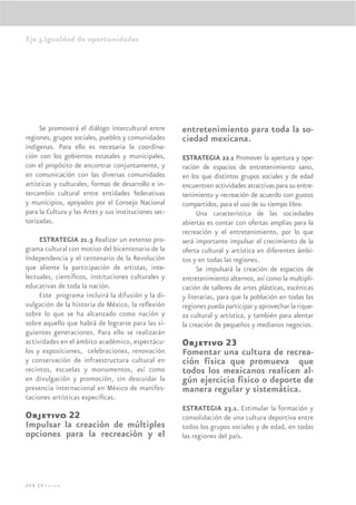 Eje 3.Igualdad de oportunidades




     Se promoverá el diálogo intercultural entre       entretenimiento para toda la so-
regiones, grupos sociales, pueblos y comunidades       ciedad mexicana.
indígenas. Para ello es necesaria la coordina-
ción con los gobiernos estatales y municipales,        ESTRATEGIA 22.1 Promover la apertura y ope-
con el propósito de encontrar conjuntamente, y         ración de espacios de entretenimiento sano,
en comunicación con las diversas comunidades           en los que distintos grupos sociales y de edad
artísticas y culturales, formas de desarrollo e in-    encuentren actividades atractivas para su entre-
tercambio cultural entre entidades federativas         tenimiento y recreación de acuerdo con gustos
y municipios, apoyados por el Consejo Nacional         compartidos, para el uso de su tiempo libre.
para la Cultura y las Artes y sus instituciones sec-         Una característica de las sociedades
torizadas.                                             abiertas es contar con ofertas amplias para la
                                                       recreación y el entretenimiento, por lo que
     ESTRATEGIA 21.3 Realizar un extenso pro-          será importante impulsar el crecimiento de la
grama cultural con motivo del bicentenario de la       oferta cultural y artística en diferentes ámbi-
Independencia y el centenario de la Revolución         tos y en todas las regiones.
que aliente la participación de artistas, inte-              Se impulsará la creación de espacios de
lectuales, cientíﬁcos, instituciones culturales y      entretenimiento alternos, así como la multipli-
educativas de toda la nación.                          cación de talleres de artes plásticas, escénicas
     Este programa incluirá la difusión y la di-       y literarias, para que la población en todas las
vulgación de la historia de México, la reﬂexión        regiones pueda participar y aprovechar la rique-
sobre lo que se ha alcanzado como nación y             za cultural y artística, y también para alentar
sobre aquello que habrá de lograrse para las si-       la creación de pequeños y medianos negocios.
guientes generaciones. Para ello se realizarán
actividades en el ámbito académico, espectácu-         Objetivo 23
los y exposiciones, celebraciones, renovación          Fomentar una cultura de recrea-
y conservación de infraestructura cultural en          ción física que promueva que
recintos, escuelas y monumentos, así como              todos los mexicanos realicen al-
en divulgación y promoción, sin descuidar la           gún ejercicio físico o deporte de
presencia internacional en México de manifes-          manera regular y sistemática.
taciones artísticas especíﬁcas.
                                                       ESTRATEGIA 23.1. Estimular la formación y
Objetivo 22                                            consolidación de una cultura deportiva entre
Impulsar la creación de múltiples                      todos los grupos sociales y de edad, en todas
opciones para la recreación y el                       las regiones del país.




228 |México
 