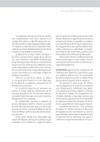 Eje 3.Igualdad de oportunidades




      La importancia del ejercicio físico es recono-    que se convertirán en deportistas de alto rendi-
cida universalmente como factor esencial en el          miento. Mediante el seguimiento de torneos y
cuidado de la salud, no sólo del cuerpo sino tam-       campeonatos locales y regionales se fortalece-
bién de la mente en todos los grupos poblacionales,     rá la identiﬁcación de los mejores deportistas.
sin importar su edad. Por eso, se impulsará el desa-    Se otorgarán becas para quienes deseen desa-
rrollo de una cultura deportiva dentro y fuera de las   rrollar a plenitud sus capacidades y competir
escuelas, en las ciudades y en el campo.                en niveles de alto rendimiento, primero como
      El deporte es la mejor manera de alejar a         aﬁcionados y más tarde como profesionales.
los niños y jóvenes de los riesgos de las adiccio-            Se buscarán fuentes complementarias de
nes, pues representa una opción atractiva para          ﬁnanciamiento para la construcción y funcio-
el uso del tiempo libre. Por eso se intensiﬁcará la     namiento de centros de alto rendimiento por
construcción de infraestructura deportiva tanto         especialidad deportiva.
en las comunidades rurales como en las urbanas.
Será una de las líneas de trabajo del programa de       ESTRATEGIA 23.2 Propiciar el desarrollo de
acción comunitaria en la estrategia integral de         infraestructura deportiva y aprovechar espa-
combate a la pobreza.                                   cios públicos abiertos para la construcción
      Como en el caso de la cultura, se utiliza-        de canchas deportivas como un medio eﬁcaz
rá una parte de la inversión en este rubro para         para promover la práctica de los deportes.
la remodelación, ampliación y equipamiento de                Se alentará la construcción de infraes-
instalaciones existentes.                               tructura deportiva y se procurará que ésta sea
      En la política deportiva es necesario co-         una infraestructura multimodal, que permi-
ordinar el trabajo dede las federaciones de las         ta la práctica de diversos deportes, incluidos
distintas disciplinas, de instituciones públicas        los de pista y campo. Los campeonatos mu-
y privadas deportivas para estimular la práctica        nicipales, estatales y regionales merecen una
del deporte entre los jóvenes.                          infraestructura digna que permita el desarrollo
      Es indispensable promover y propiciar la          de vocaciones deportivas y la detección de ta-
practica del deporta desde la infancia. La escuela      lentos susceptibles de recibir apoyos mayores.
primaria debe aprovecharse como una vitrina que              Complementariamente, será necesario
reconozca y aliente el potencial deportivo de los       fortalecer las instalaciones para el desarrollo
niños de México como la base del sistema depor-         del deporte de alto rendimiento en diversas
tivo nacional.                                          especialidades, sobre todo de aquéllas en que
      En los países donde se ha desarrollado una        el potencial de los mexicanos sea mayor y
cultura del deporte y en los que su práctica es ge-     conforme se vaya manifestando en el futuro.
neralizada entre la población, surgen los atletas




                                                                  Plan Nacional de Desarrollo | 229
 