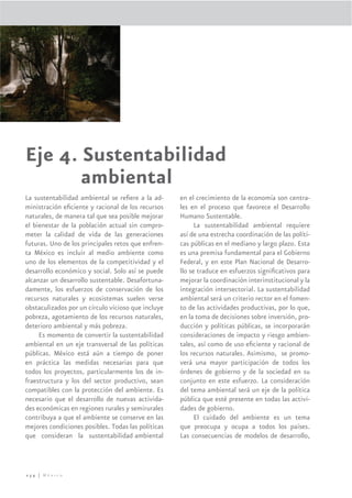 Eje 4. Sustentabilidad
       ambiental
La sustentabilidad ambiental se reﬁere a la ad-     en el crecimiento de la economía son centra-
ministración eﬁciente y racional de los recursos    les en el proceso que favorece el Desarrollo
naturales, de manera tal que sea posible mejorar    Humano Sustentable.
el bienestar de la población actual sin compro-           La sustentabilidad ambiental requiere
meter la calidad de vida de las generaciones        así de una estrecha coordinación de las políti-
futuras. Uno de los principales retos que enfren-   cas públicas en el mediano y largo plazo. Esta
ta México es incluir al medio ambiente como         es una premisa fundamental para el Gobierno
uno de los elementos de la competitividad y el      Federal, y en este Plan Nacional de Desarro-
desarrollo económico y social. Solo así se puede    llo se traduce en esfuerzos signiﬁcativos para
alcanzar un desarrollo sustentable. Desafortuna-    mejorar la coordinación interinstitucional y la
damente, los esfuerzos de conservación de los       integración intersectorial. La sustentabilidad
recursos naturales y ecosistemas suelen verse       ambiental será un criterio rector en el fomen-
obstaculizados por un círculo vicioso que incluye   to de las actividades productivas, por lo que,
pobreza, agotamiento de los recursos naturales,     en la toma de decisiones sobre inversión, pro-
deterioro ambiental y más pobreza.                  ducción y políticas públicas, se incorporarán
     Es momento de convertir la sustentabilidad     consideraciones de impacto y riesgo ambien-
ambiental en un eje transversal de las políticas    tales, así como de uso eﬁciente y racional de
públicas. México está aún a tiempo de poner         los recursos naturales. Asimismo, se promo-
en práctica las medidas necesarias para que         verá una mayor participación de todos los
todos los proyectos, particularmente los de in-     órdenes de gobierno y de la sociedad en su
fraestructura y los del sector productivo, sean     conjunto en este esfuerzo. La consideración
compatibles con la protección del ambiente. Es      del tema ambiental será un eje de la política
necesario que el desarrollo de nuevas activida-     pública que esté presente en todas las activi-
des económicas en regiones rurales y semirurales    dades de gobierno.
contribuya a que el ambiente se conserve en las           El cuidado del ambiente es un tema
mejores condiciones posibles. Todas las políticas   que preocupa y ocupa a todos los países.
que consideran la sustentabilidad ambiental         Las consecuencias de modelos de desarrollo,



234 | México
 