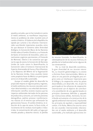 Eje 4. Sustentabilidad ambiental




pasados y actuales, que no han tomado en cuenta
al medio ambiente, se maniﬁestan inequívoca-
mente en problemas de orden mundial como el
cambio climático. El Gobierno de la República ha
optado por sumarse a los esfuerzos internacio-
nales suscribiendo importantes acuerdos, entre
los que destacan el Convenio sobre Diversidad
Biológica; la Convención Marco de las Naciones
Unidas sobre el Cambio Climático y su Protocolo
de Kyoto; el Convenio de Estocolmo, sobre con-
taminantes orgánicos persistentes; el Protocolo     de recursos forestales, la desertiﬁcación, la
de Montreal, relativo a las sustancias que ago-     sobreexplotación de los recursos hídricos y la
tan la capa de ozono; la Convención de Naciones     pérdida de la biodiversidad serían algunas de
Unidas de Lucha contra la Desertiﬁcación; la        sus consecuencias.
Convención sobre el Comercio Internacional de            Por su nivel de desarrollo económico,
Especies Amenazadas de Fauna y Flora Silvestres;    la gran diversidad de sus recursos natura-
y los Objetivos del Milenio de la Organización      les, su situación geoestratégica y su acceso
de las Naciones Unidas. Estos acuerdos tienen       a distintos foros internacionales, México se
como propósito hacer de México un participante      ubica en una posición privilegiada para eri-
activo en el desarrollo sustentable.                girse como un interlocutor importante para
     Aunque el modelo global de desarrollo ha       el diálogo y la cooperación entre los países
propiciado mejoras en algunos países y regiones,    desarrollados y en desarrollo. Así, el país ha
el medio ambiente y los recursos naturales conti-   participado en los esfuerzos de cooperación
núan deteriorándose a una velocidad alarmante.      internacional con el objetivo de contribuir
Información cientíﬁca reciente muestra que los      a la consolidación de una agenda basada en
impactos ambientales derivados de los patrones      principios claramente deﬁnidos y apoyada
de producción y consumo, así como las presiones     por instituciones sólidas. Asimismo, ha con-
demográﬁcas, podrían provocar transformacio-        tribuido activamente a la construcción de la
nes masivas en el entorno que enfrentarán las       agenda ambiental internacional, impulsando
generaciones futuras. El cambio climático, la re-   los principios de equidad y responsabilidad
ducción de la capa de ozono, la lluvia ácida, el    común. A la fecha, México ha suscrito cerca
incremento de los residuos municipales e indus-     de 100 acuerdos internacionales relaciona-
triales, la contaminación del suelo y el agua por   dos con el medio ambiente y el desarrollo
metales pesados y desechos tóxicos, la pérdida      sustentable, y ha realizado aportaciones im-




                                                             Plan Nacional de Desarrollo | 235
 